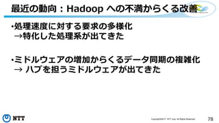 78Copyright©2017 NTT corp. All Rights Reserved.
•処理速度に対する要求の多様化
→特化した処理系が出てきた
•ミドルウェアの増加からくるデータ同期の複雑化
→ ハブを担うミドルウェアが出てきた
最近の動向 : Hadoop への不満からくる改善
 
