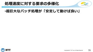 79Copyright©2017 NTT corp. All Rights Reserved.
•超巨大なバッチ処理が「安定して動けば良い」
処理速度に対する要求の多様化
 