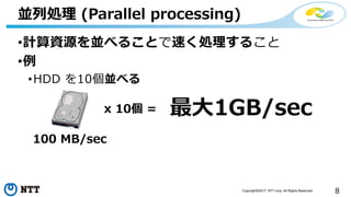 8Copyright©2017 NTT corp. All Rights Reserved.
•計算資源を並べることで速く処理すること
•例
•HDD を10個並べる
並列処理 (Parallel processing)
100 MB/sec
x 10個 = 最大1GB/sec
 