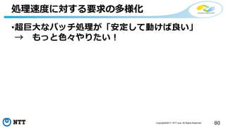 80Copyright©2017 NTT corp. All Rights Reserved.
•超巨大なバッチ処理が「安定して動けば良い」
→ もっと色々やりたい！
処理速度に対する要求の多様化
 