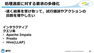81Copyright©2017 NTT corp. All Rights Reserved.
•速く結果を受け取って，試行錯誤やアクションの
回数を増やしたい
処理速度に対する要求の多様化
インタラクティブ
クエリ系
• Apache Impala
• Presto
• Hive(LLAP)
 