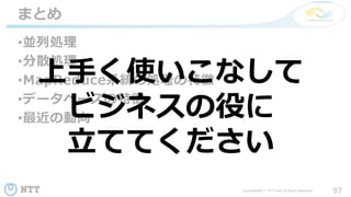 97Copyright©2017 NTT corp. All Rights Reserved.
•並列処理
•分散処理
•MapReduce系統の処理の特徴
•データベースの特徴
•最近の動向
まとめ
上手く使いこなして
ビジネスの役に
立ててください
 