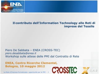 La Rete d’Impresa formalizzata: opportunità per le PMI - 1
Il contributo dell’Information Technology alle Reti di
imprese del Tessile
Piero De Sabbata – ENEA (CROSS-TEC)
piero.desabbata@enea.it
Workshop sulle attese delle PMI dal Contratto di Rete
ENEA, Centro Ricerche Clementel,
Bologna, 10 maggio 2012
 