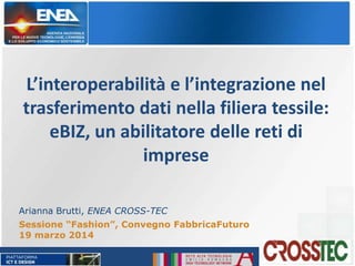 L’interoperabilità e l’integrazione nel
trasferimento dati nella filiera tessile:
eBIZ, un abilitatore delle reti di
imprese
Arianna Brutti, ENEA CROSS-TEC
Sessione “Fashion”, Convegno FabbricaFuturo
19 marzo 2014
 