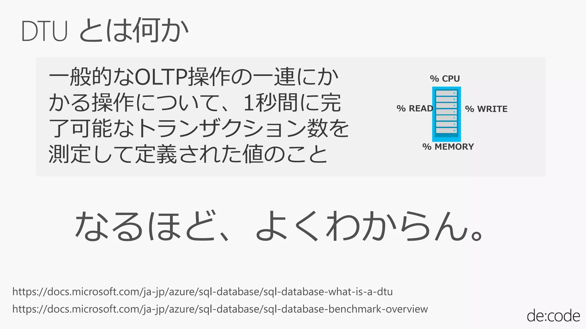 % CPU
% READ % WRITE
% MEMORY
一般的なOLTP操作の一連にか
かる操作について、1秒間に完
了可能なトランザクション数を
測定して定義された値のこと
https://docs.microsoft.com/ja-jp/azure/sql-database/sql-database-benchmark-overview
https://docs.microsoft.com/ja-jp/azure/sql-database/sql-database-what-is-a-dtu
 