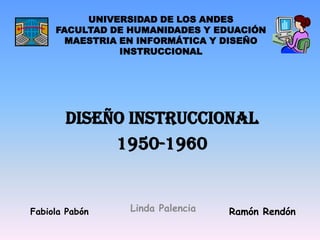 UNIVERSIDAD DE LOS ANDES
     FACULTAD DE HUMANIDADES Y EDUACIÓN
       MAESTRIA EN INFORMÁTICA Y DISEÑO
                INSTRUCCIONAL




       DISEÑO INSTRUCCIONAL
            1950-1960


Fabiola Pabón    Linda Palencia   Ramón Rendón
 