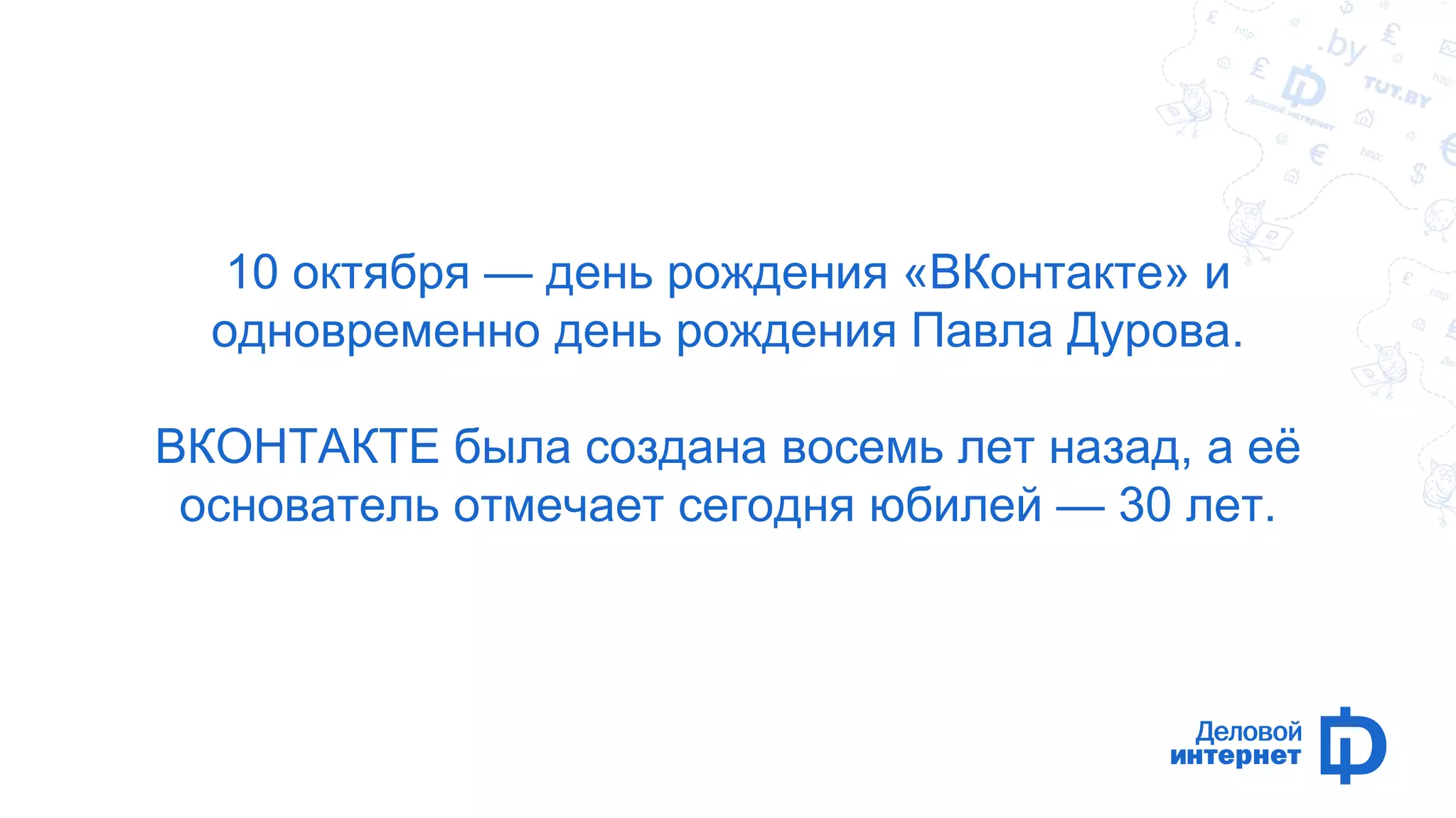 10 октября — день рождения «ВКонтакте» и 
одновременно день рождения Павла Дурова. 
ВКОНТАКТЕ была создана восемь лет назад, а её 
основатель отмечает сегодня юбилей — 30 лет. 
 