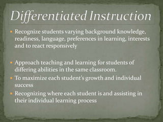  Recognize students varying background knowledge, 
readiness, language, preferences in learning, interests 
and to react responsively 
 Approach teaching and learning for students of 
differing abilities in the same classroom. 
 To maximize each student’s growth and individual 
success 
 Recognizing where each student is and assisting in 
their individual learning process 
 