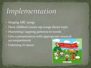  Singing ABC songs 
 Have children create rap songs about topic 
 Humming/ tapping patterns to words 
 Give a presentation with appropriate musical 
accompaniment 
 Listening to music 
 