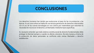 Los derechos humanos han tenido que evolucionar al paso de las circunstancias y las
épocas. Es así como ahora se habla de una tercera generación de derechos relacionados
con el uso de las nuevas tecnologías en una cultura pos materialista que vislumbra la
necesidad de reconocer el derecho y el libertades mediante leyes específicas.
Es necesario entender que todo sistema constitucional de derecho fundamentales debe
proteger la libertad siempre y cuando no afecte a terceros. De esta manera, el tema de
la protección de datos personales se confronta ante ciertas libertades y derecho
establecidos
CONCLUSIONES
 