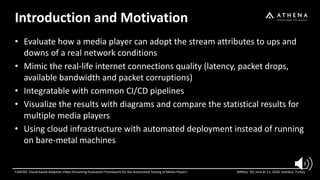 Introduction and Motivation
CAdViSE: Cloud-based Adaptive Video Streaming Evaluation Framework for the Automated Testing of Media Players MMSys ’20, June 8–11, 2020, Istanbul, Turkey
• Evaluate how a media player can adopt the stream attributes to ups and
downs of a real network conditions
• Mimic the real-life internet connections quality (latency, packet drops,
available bandwidth and packet corruptions)
• Integratable with common CI/CD pipelines
• Visualize the results with diagrams and compare the statistical results for
multiple media players
• Using cloud infrastructure with automated deployment instead of running
on bare-metal machines
 