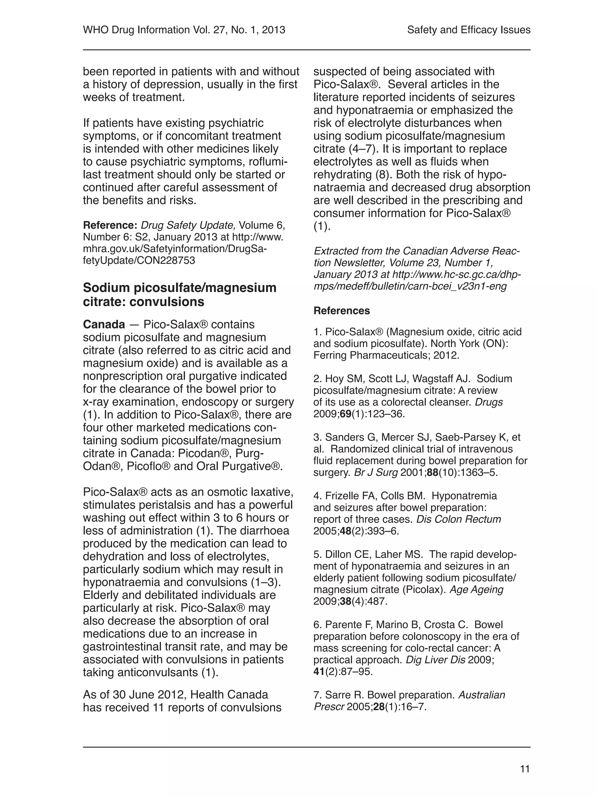 11
WHO Drug Information Vol. 27, No. 1, 2013
been reported in patients with and without
a history of depression, usually in the first
weeks of treatment.
If patients have existing psychiatric
symptoms, or if concomitant treatment
is intended with other medicines likely
to cause psychiatric symptoms, roflumi-
last treatment should only be started or
continued after careful assessment of
the benefits and risks.
Reference: Drug Safety Update, Volume 6,
Number 6: S2, January 2013 at http://www.
mhra.gov.uk/Safetyinformation/DrugSa-
fetyUpdate/CON228753
Sodium picosulfate/magnesium
citrate: convulsions
Canada — Pico-Salax® contains
sodium picosulfate and magnesium
citrate (also referred to as citric acid and
magnesium oxide) and is available as a
nonprescription oral purgative indicated
for the clearance of the bowel prior to
x-ray examination, endoscopy or surgery
(1). In addition to Pico-Salax®, there are
four other marketed medications con-
taining sodium picosulfate/magnesium
citrate in Canada: Picodan®, Purg-
Odan®, Picoflo® and Oral Purgative®.
Pico-Salax® acts as an osmotic laxative,
stimulates peristalsis and has a powerful
washing out effect within 3 to 6 hours or
less of administration (1). The diarrhoea
produced by the medication can lead to
dehydration and loss of electrolytes,
particularly sodium which may result in
hyponatraemia and convulsions (1–3).
Elderly and debilitated individuals are
particularly at risk. Pico-Salax® may
also decrease the absorption of oral
medications due to an increase in
gastrointestinal transit rate, and may be
associated with convulsions in patients
taking anticonvulsants (1).
As of 30 June 2012, Health Canada
has received 11 reports of convulsions
suspected of being associated with
Pico-Salax®. Several articles in the
literature reported incidents of seizures
and hyponatraemia or emphasized the
risk of electrolyte disturbances when
using sodium picosulfate/magnesium
citrate (4–7). It is important to replace
electrolytes as well as fluids when
rehydrating (8). Both the risk of hypo-
natraemia and decreased drug absorption
are well described in the prescribing and
consumer information for Pico-Salax®
(1).
Extracted from the Canadian Adverse Reac-
tion Newsletter, Volume 23, Number 1,
January 2013 at http://www.hc-sc.gc.ca/dhp-
mps/medeff/bulletin/carn-bcei_v23n1-eng
References
1. Pico-Salax® (Magnesium oxide, citric acid
and sodium picosulfate). North York (ON):
Ferring Pharmaceuticals; 2012.
2. Hoy SM, Scott LJ, Wagstaff AJ. Sodium
picosulfate/magnesium citrate: A review
of its use as a colorectal cleanser. Drugs
2009;69(1):123–36.
3. Sanders G, Mercer SJ, Saeb-Parsey K, et
al. Randomized clinical trial of intravenous
fluid replacement during bowel preparation for
surgery. Br J Surg 2001;88(10):1363–5.
4. Frizelle FA, Colls BM. Hyponatremia
and seizures after bowel preparation:
report of three cases. Dis Colon Rectum
2005;48(2):393–6.
5. Dillon CE, Laher MS. The rapid develop-
ment of hyponatraemia and seizures in an
elderly patient following sodium picosulfate/
magnesium citrate (Picolax). Age Ageing
2009;38(4):487.
6. Parente F, Marino B, Crosta C. Bowel
preparation before colonoscopy in the era of
mass screening for colo-rectal cancer: A
practical approach. Dig Liver Dis 2009;
41(2):87–95.
7. Sarre R. Bowel preparation. Australian
Prescr 2005;28(1):16–7.
Safety and Efficacy Issues
 