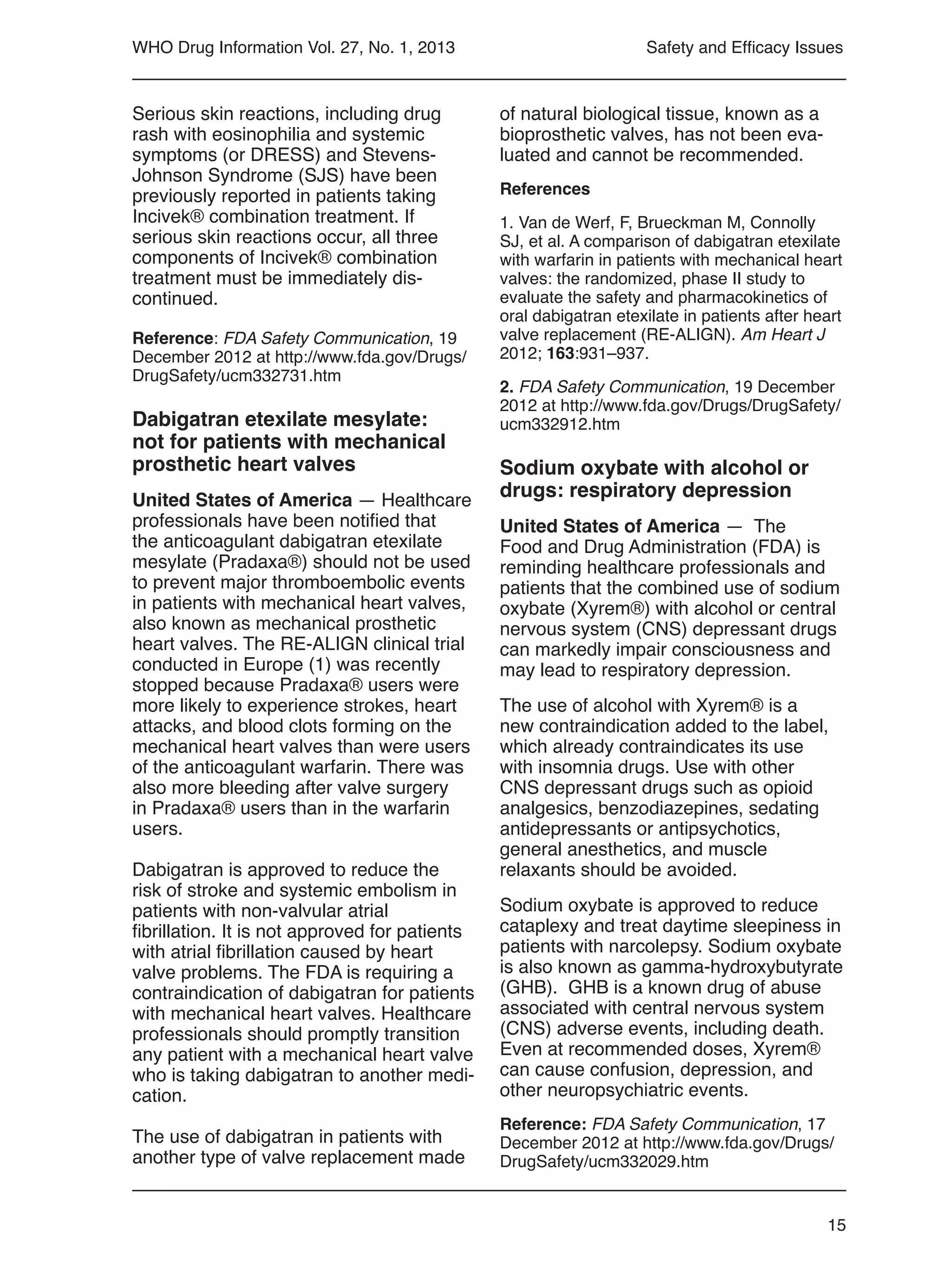 15
WHO Drug Information Vol. 27, No. 1, 2013
of natural biological tissue, known as a
bioprosthetic valves, has not been eva-
luated and cannot be recommended.
References
1. Van de Werf, F, Brueckman M, Connolly
SJ, et al. A comparison of dabigatran etexilate
with warfarin in patients with mechanical heart
valves: the randomized, phase II study to
evaluate the safety and pharmacokinetics of
oral dabigatran etexilate in patients after heart
valve replacement (RE-ALIGN). Am Heart J
2012; 163:931–937.
2. FDA Safety Communication, 19 December
2012 at http://www.fda.gov/Drugs/DrugSafety/
ucm332912.htm
Sodium oxybate with alcohol or
drugs: respiratory depression
United States of America — The
Food and Drug Administration (FDA) is
reminding healthcare professionals and
patients that the combined use of sodium
oxybate (Xyrem®) with alcohol or central
nervous system (CNS) depressant drugs
can markedly impair consciousness and
may lead to respiratory depression.
The use of alcohol with Xyrem® is a
new contraindication added to the label,
which already contraindicates its use
with insomnia drugs. Use with other
CNS depressant drugs such as opioid
analgesics, benzodiazepines, sedating
antidepressants or antipsychotics,
general anesthetics, and muscle
relaxants should be avoided.
Sodium oxybate is approved to reduce
cataplexy and treat daytime sleepiness in
patients with narcolepsy. Sodium oxybate
is also known as gamma-hydroxybutyrate
(GHB). GHB is a known drug of abuse
associated with central nervous system
(CNS) adverse events, including death.
Even at recommended doses, Xyrem®
can cause confusion, depression, and
other neuropsychiatric events.
Reference: FDA Safety Communication, 17
December 2012 at http://www.fda.gov/Drugs/
DrugSafety/ucm332029.htm
Serious skin reactions, including drug
rash with eosinophilia and systemic
symptoms (or DRESS) and Stevens-
Johnson Syndrome (SJS) have been
previously reported in patients taking
Incivek® combination treatment. If
serious skin reactions occur, all three
components of Incivek® combination
treatment must be immediately dis-
continued.
Reference: FDA Safety Communication, 19
December 2012 at http://www.fda.gov/Drugs/
DrugSafety/ucm332731.htm
Dabigatran etexilate mesylate:
not for patients with mechanical
prosthetic heart valves
United States of America — Healthcare
professionals have been notified that
the anticoagulant dabigatran etexilate
mesylate (Pradaxa®) should not be used
to prevent major thromboembolic events
in patients with mechanical heart valves,
also known as mechanical prosthetic
heart valves. The RE-ALIGN clinical trial
conducted in Europe (1) was recently
stopped because Pradaxa® users were
more likely to experience strokes, heart
attacks, and blood clots forming on the
mechanical heart valves than were users
of the anticoagulant warfarin. There was
also more bleeding after valve surgery
in Pradaxa® users than in the warfarin
users.
Dabigatran is approved to reduce the
risk of stroke and systemic embolism in
patients with non-valvular atrial
fibrillation. It is not approved for patients
with atrial fibrillation caused by heart
valve problems. The FDA is requiring a
contraindication of dabigatran for patients
with mechanical heart valves. Healthcare
professionals should promptly transition
any patient with a mechanical heart valve
who is taking dabigatran to another medi-
cation.
The use of dabigatran in patients with
another type of valve replacement made
Safety and Efficacy Issues
 