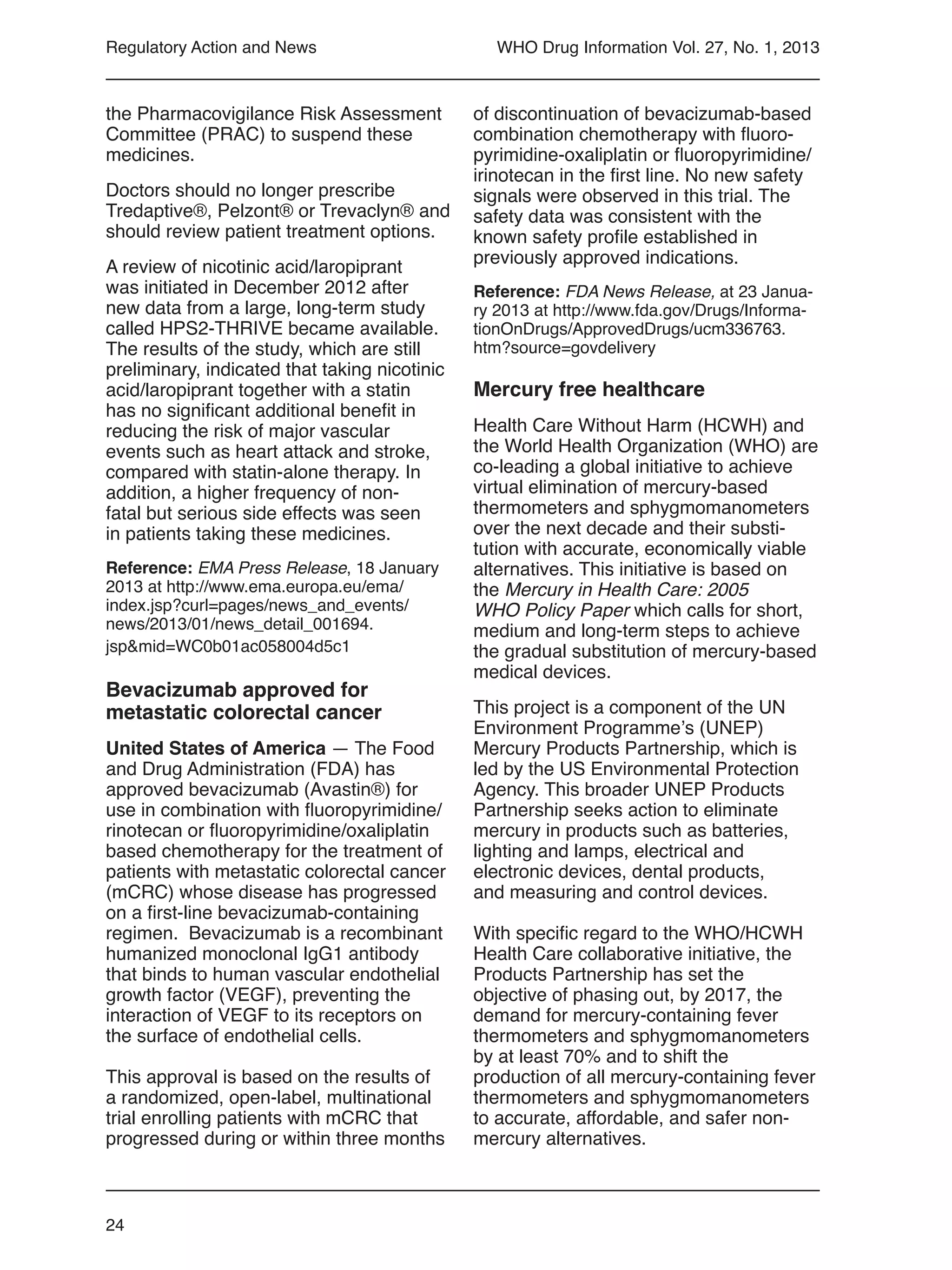 24
WHO Drug Information Vol. 27, No. 1, 2013Regulatory Action and News
the Pharmacovigilance Risk Assessment
Committee (PRAC) to suspend these
medicines.
Doctors should no longer prescribe
Tredaptive®, Pelzont® or Trevaclyn® and
should review patient treatment options.
A review of nicotinic acid/laropiprant
was initiated in December 2012 after
new data from a large, long-term study
called HPS2-THRIVE became available.
The results of the study, which are still
preliminary, indicated that taking nicotinic
acid/laropiprant together with a statin
has no significant additional benefit in
reducing the risk of major vascular
events such as heart attack and stroke,
compared with statin-alone therapy. In
addition, a higher frequency of non-
fatal but serious side effects was seen
in patients taking these medicines.
Reference: EMA Press Release, 18 January
2013 at http://www.ema.europa.eu/ema/
index.jsp?curl=pages/news_and_events/
news/2013/01/news_detail_001694.
jsp&mid=WC0b01ac058004d5c1
Bevacizumab approved for
metastatic colorectal cancer
United States of America — The Food
and Drug Administration (FDA) has
approved bevacizumab (Avastin®) for
use in combination with fluoropyrimidine/
rinotecan or fluoropyrimidine/oxaliplatin
based chemotherapy for the treatment of
patients with metastatic colorectal cancer
(mCRC) whose disease has progressed
on a first-line bevacizumab-containing
regimen. Bevacizumab is a recombinant
humanized monoclonal IgG1 antibody
that binds to human vascular endothelial
growth factor (VEGF), preventing the
interaction of VEGF to its receptors on
the surface of endothelial cells.
This approval is based on the results of
a randomized, open-label, multinational
trial enrolling patients with mCRC that
progressed during or within three months
of discontinuation of bevacizumab-based
combination chemotherapy with fluoro-
pyrimidine-oxaliplatin or fluoropyrimidine/
irinotecan in the first line. No new safety
signals were observed in this trial. The
safety data was consistent with the
known safety profile established in
previously approved indications.
Reference: FDA News Release, at 23 Janua-
ry 2013 at http://www.fda.gov/Drugs/Informa-
tionOnDrugs/ApprovedDrugs/ucm336763.
htm?source=govdelivery
Mercury free healthcare
Health Care Without Harm (HCWH) and
the World Health Organization (WHO) are
co-leading a global initiative to achieve
virtual elimination of mercury-based
thermometers and sphygmomanometers
over the next decade and their substi-
tution with accurate, economically viable
alternatives. This initiative is based on
the Mercury in Health Care: 2005
WHO Policy Paper which calls for short,
medium and long-term steps to achieve
the gradual substitution of mercury-based
medical devices.
This project is a component of the UN
Environment Programme’s (UNEP)
Mercury Products Partnership, which is
led by the US Environmental Protection
Agency. This broader UNEP Products
Partnership seeks action to eliminate
mercury in products such as batteries,
lighting and lamps, electrical and
electronic devices, dental products,
and measuring and control devices.
With specific regard to the WHO/HCWH
Health Care collaborative initiative, the
Products Partnership has set the
objective of phasing out, by 2017, the
demand for mercury-containing fever
thermometers and sphygmomanometers
by at least 70% and to shift the
production of all mercury-containing fever
thermometers and sphygmomanometers
to accurate, affordable, and safer non-
mercury alternatives.
 