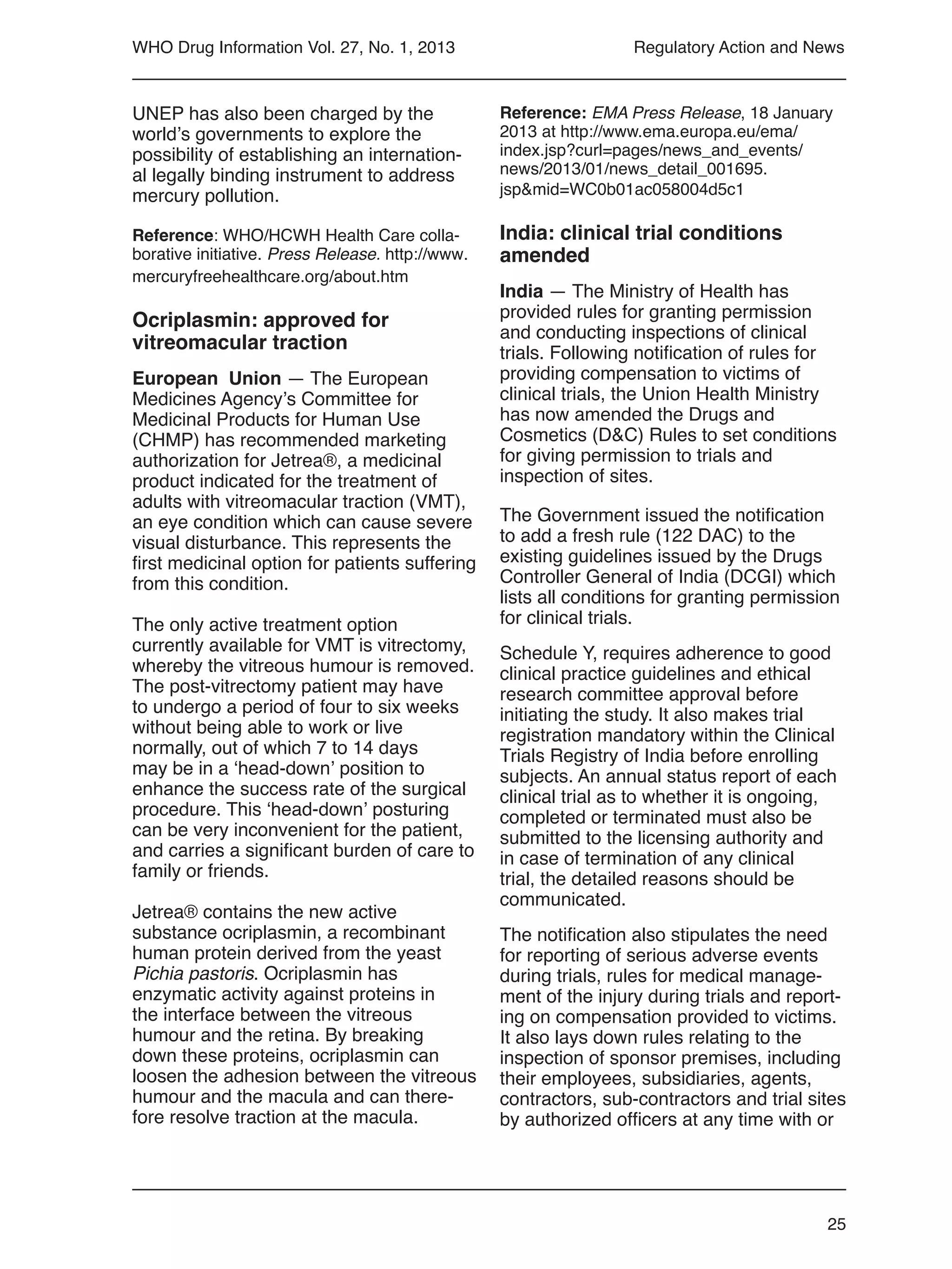 25
WHO Drug Information Vol. 27, No. 1, 2013 Regulatory Action and News
Reference: EMA Press Release, 18 January
2013 at http://www.ema.europa.eu/ema/
index.jsp?curl=pages/news_and_events/
news/2013/01/news_detail_001695.
jsp&mid=WC0b01ac058004d5c1
India: clinical trial conditions
amended
India — The Ministry of Health has
provided rules for granting permission
and conducting inspections of clinical
trials. Following notification of rules for
providing compensation to victims of
clinical trials, the Union Health Ministry
has now amended the Drugs and
Cosmetics (D&C) Rules to set conditions
for giving permission to trials and
inspection of sites.
The Government issued the notification
to add a fresh rule (122 DAC) to the
existing guidelines issued by the Drugs
Controller General of India (DCGI) which
lists all conditions for granting permission
for clinical trials.
Schedule Y, requires adherence to good
clinical practice guidelines and ethical
research committee approval before
initiating the study. It also makes trial
registration mandatory within the Clinical
Trials Registry of India before enrolling
subjects. An annual status report of each
clinical trial as to whether it is ongoing,
completed or terminated must also be
submitted to the licensing authority and
in case of termination of any clinical
trial, the detailed reasons should be
communicated.
The notification also stipulates the need
for reporting of serious adverse events
during trials, rules for medical manage-
ment of the injury during trials and report-
ing on compensation provided to victims.
It also lays down rules relating to the
inspection of sponsor premises, including
their employees, subsidiaries, agents,
contractors, sub-contractors and trial sites
by authorized officers at any time with or
UNEP has also been charged by the
world’s governments to explore the
possibility of establishing an internation-
al legally binding instrument to address
mercury pollution.
Reference: WHO/HCWH Health Care colla-
borative initiative. Press Release. http://www.
mercuryfreehealthcare.org/about.htm
Ocriplasmin: approved for
vitreomacular traction
European Union — The European
Medicines Agency’s Committee for
Medicinal Products for Human Use
(CHMP) has recommended marketing
authorization for Jetrea®, a medicinal
product indicated for the treatment of
adults with vitreomacular traction (VMT),
an eye condition which can cause severe
visual disturbance. This represents the
first medicinal option for patients suffering
from this condition.
The only active treatment option
currently available for VMT is vitrectomy,
whereby the vitreous humour is removed.
The post-vitrectomy patient may have
to undergo a period of four to six weeks
without being able to work or live
normally, out of which 7 to 14 days
may be in a ‘head-down’ position to
enhance the success rate of the surgical
procedure. This ‘head-down’ posturing
can be very inconvenient for the patient,
and carries a significant burden of care to
family or friends.
Jetrea® contains the new active
substance ocriplasmin, a recombinant
human protein derived from the yeast
Pichia pastoris. Ocriplasmin has
enzymatic activity against proteins in
the interface between the vitreous
humour and the retina. By breaking
down these proteins, ocriplasmin can
loosen the adhesion between the vitreous
humour and the macula and can there-
fore resolve traction at the macula.
 