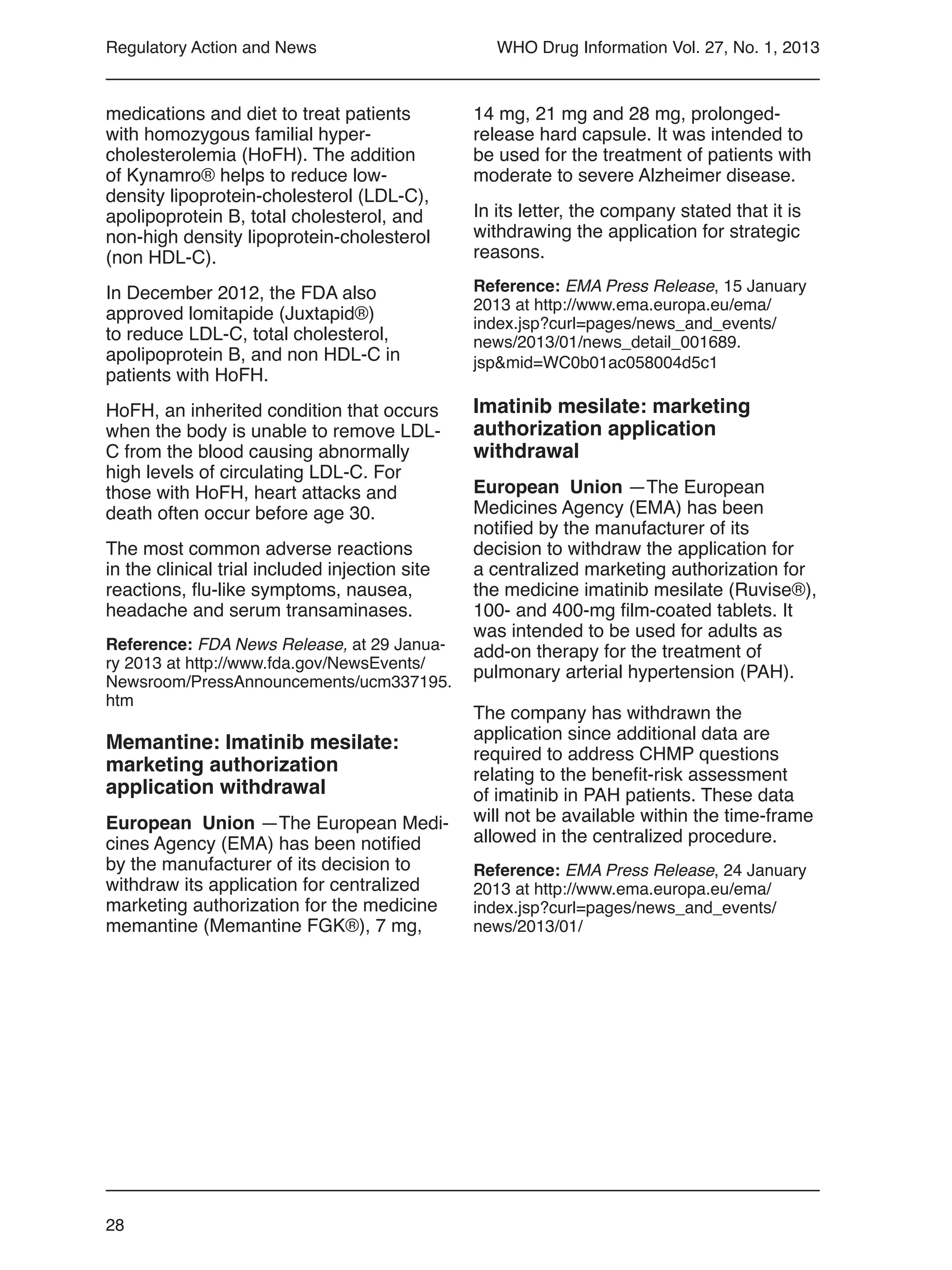28
WHO Drug Information Vol. 27, No. 1, 2013Regulatory Action and News
medications and diet to treat patients
with homozygous familial hyper-
cholesterolemia (HoFH). The addition
of Kynamro® helps to reduce low-
density lipoprotein-cholesterol (LDL-C),
apolipoprotein B, total cholesterol, and
non-high density lipoprotein-cholesterol
(non HDL-C).
In December 2012, the FDA also
approved lomitapide (Juxtapid®)
to reduce LDL-C, total cholesterol,
apolipoprotein B, and non HDL-C in
patients with HoFH.
HoFH, an inherited condition that occurs
when the body is unable to remove LDL-
C from the blood causing abnormally
high levels of circulating LDL-C. For
those with HoFH, heart attacks and
death often occur before age 30.
The most common adverse reactions
in the clinical trial included injection site
reactions, flu-like symptoms, nausea,
headache and serum transaminases.
Reference: FDA News Release, at 29 Janua-
ry 2013 at http://www.fda.gov/NewsEvents/
Newsroom/PressAnnouncements/ucm337195.
htm
Memantine: Imatinib mesilate:
marketing authorization
application withdrawal
European Union —The European Medi-
cines Agency (EMA) has been notified
by the manufacturer of its decision to
withdraw its application for centralized
marketing authorization for the medicine
memantine (Memantine FGK®), 7 mg,
14 mg, 21 mg and 28 mg, prolonged-
release hard capsule. It was intended to
be used for the treatment of patients with
moderate to severe Alzheimer disease.
In its letter, the company stated that it is
withdrawing the application for strategic
reasons.
Reference: EMA Press Release, 15 January
2013 at http://www.ema.europa.eu/ema/
index.jsp?curl=pages/news_and_events/
news/2013/01/news_detail_001689.
jsp&mid=WC0b01ac058004d5c1
Imatinib mesilate: marketing
authorization application
withdrawal
European Union —The European
Medicines Agency (EMA) has been
notified by the manufacturer of its
decision to withdraw the application for
a centralized marketing authorization for
the medicine imatinib mesilate (Ruvise®),
100- and 400-mg film-coated tablets. It
was intended to be used for adults as
add-on therapy for the treatment of
pulmonary arterial hypertension (PAH).
The company has withdrawn the
application since additional data are
required to address CHMP questions
relating to the benefit-risk assessment
of imatinib in PAH patients. These data
will not be available within the time-frame
allowed in the centralized procedure.
Reference: EMA Press Release, 24 January
2013 at http://www.ema.europa.eu/ema/
index.jsp?curl=pages/news_and_events/
news/2013/01/
 