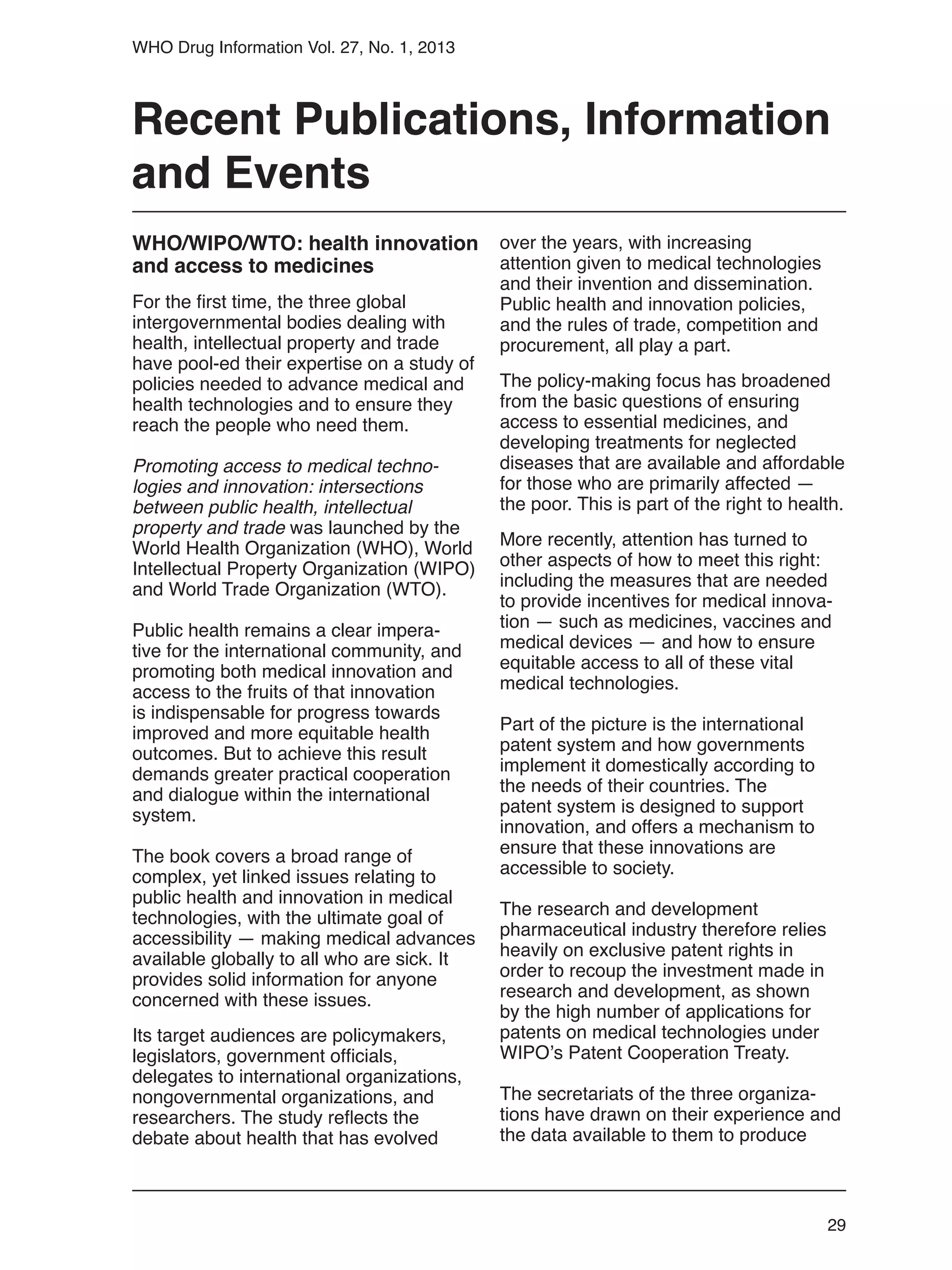 29
WHO Drug Information Vol. 27, No. 1, 2013
WHO/WIPO/WTO: health innovation
and access to medicines
For the first time, the three global
intergovernmental bodies dealing with
health, intellectual property and trade
have pool-ed their expertise on a study of
policies needed to advance medical and
health technologies and to ensure they
reach the people who need them.
Promoting access to medical techno-
logies and innovation: intersections
between public health, intellectual
property and trade was launched by the
World Health Organization (WHO), World
Intellectual Property Organization (WIPO)
and World Trade Organization (WTO).
Public health remains a clear impera-
tive for the international community, and
promoting both medical innovation and
access to the fruits of that innovation
is indispensable for progress towards
improved and more equitable health
outcomes. But to achieve this result
demands greater practical cooperation
and dialogue within the international
system.
The book covers a broad range of
complex, yet linked issues relating to
public health and innovation in medical
technologies, with the ultimate goal of
accessibility — making medical advances
available globally to all who are sick. It
provides solid information for anyone
concerned with these issues.
Its target audiences are policymakers,
legislators, government officials,
delegates to international organizations,
nongovernmental organizations, and
researchers. The study reflects the
debate about health that has evolved
over the years, with increasing
attention given to medical technologies
and their invention and dissemination.
Public health and innovation policies,
and the rules of trade, competition and
procurement, all play a part.
The policy-making focus has broadened
from the basic questions of ensuring
access to essential medicines, and
developing treatments for neglected
diseases that are available and affordable
for those who are primarily affected —
the poor. This is part of the right to health.
More recently, attention has turned to
other aspects of how to meet this right:
including the measures that are needed
to provide incentives for medical innova-
tion — such as medicines, vaccines and
medical devices — and how to ensure
equitable access to all of these vital
medical technologies.
Part of the picture is the international
patent system and how governments
implement it domestically according to
the needs of their countries. The
patent system is designed to support
innovation, and offers a mechanism to
ensure that these innovations are
accessible to society.
The research and development
pharmaceutical industry therefore relies
heavily on exclusive patent rights in
order to recoup the investment made in
research and development, as shown
by the high number of applications for
patents on medical technologies under
WIPO’s Patent Cooperation Treaty.
The secretariats of the three organiza-
tions have drawn on their experience and
the data available to them to produce
Recent Publications, Information
and Events
 