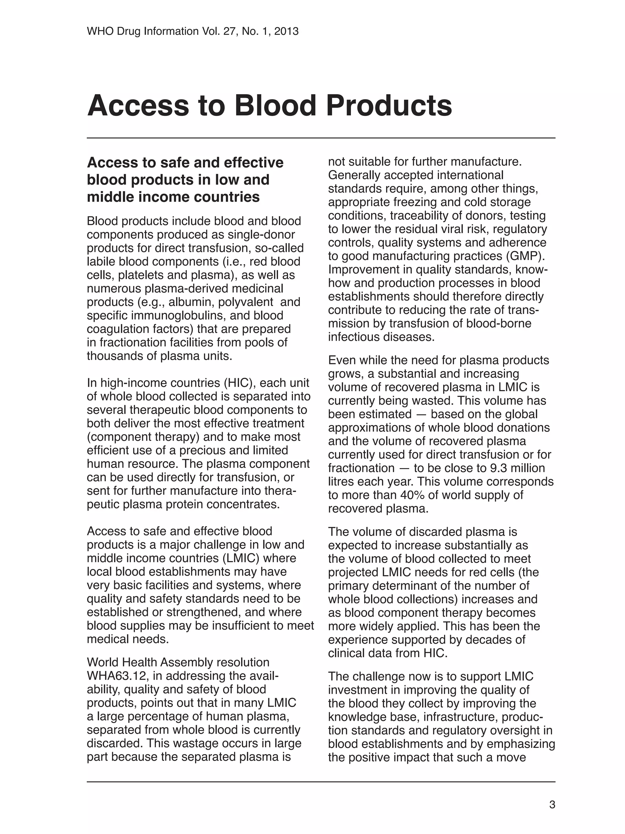 3
WHO Drug Information Vol. 27, No. 1, 2013
not suitable for further manufacture.
Generally accepted international
standards require, among other things,
appropriate freezing and cold storage
conditions, traceability of donors, testing
to lower the residual viral risk, regulatory
controls, quality systems and adherence
to good manufacturing practices (GMP).
Improvement in quality standards, know-
how and production processes in blood
establishments should therefore directly
contribute to reducing the rate of trans-
mission by transfusion of blood-borne
infectious diseases.
Even while the need for plasma products
grows, a substantial and increasing
volume of recovered plasma in LMIC is
currently being wasted. This volume has
been estimated — based on the global
approximations of whole blood donations
and the volume of recovered plasma
currently used for direct transfusion or for
fractionation — to be close to 9.3 million
litres each year. This volume corresponds
to more than 40% of world supply of
recovered plasma.
The volume of discarded plasma is
expected to increase substantially as
the volume of blood collected to meet
projected LMIC needs for red cells (the
primary determinant of the number of
whole blood collections) increases and
as blood component therapy becomes
more widely applied. This has been the
experience supported by decades of
clinical data from HIC.
The challenge now is to support LMIC
investment in improving the quality of
the blood they collect by improving the
knowledge base, infrastructure, produc-
tion standards and regulatory oversight in
blood establishments and by emphasizing
the positive impact that such a move
Access to Blood Products
Access to safe and effective
blood products in low and
middle income countries
Blood products include blood and blood
components produced as single-donor
products for direct transfusion, so-called
labile blood components (i.e., red blood
cells, platelets and plasma), as well as
numerous plasma-derived medicinal
products (e.g., albumin, polyvalent and
specific immunoglobulins, and blood
coagulation factors) that are prepared
in fractionation facilities from pools of
thousands of plasma units.
In high-income countries (HIC), each unit
of whole blood collected is separated into
several therapeutic blood components to
both deliver the most effective treatment
(component therapy) and to make most
efficient use of a precious and limited
human resource. The plasma component
can be used directly for transfusion, or
sent for further manufacture into thera-
peutic plasma protein concentrates.
Access to safe and effective blood
products is a major challenge in low and
middle income countries (LMIC) where
local blood establishments may have
very basic facilities and systems, where
quality and safety standards need to be
established or strengthened, and where
blood supplies may be insufficient to meet
medical needs.
World Health Assembly resolution
WHA63.12, in addressing the avail-
ability, quality and safety of blood
products, points out that in many LMIC
a large percentage of human plasma,
separated from whole blood is currently
discarded. This wastage occurs in large
part because the separated plasma is
 