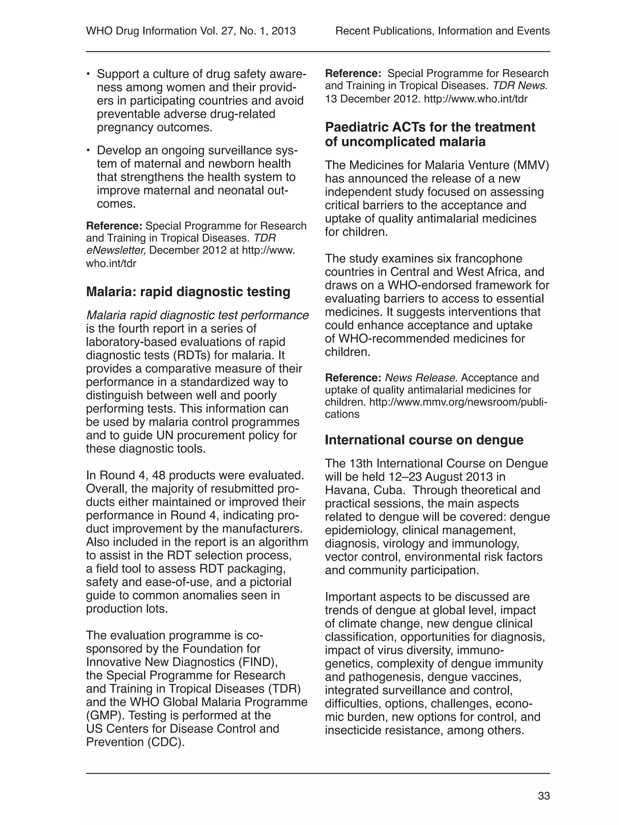 33
WHO Drug Information Vol. 27, No. 1, 2013
•	 Support a culture of drug safety aware-
ness among women and their provid-
ers in participating countries and avoid
preventable adverse drug-related
pregnancy outcomes.
•	 Develop an ongoing surveillance sys-
tem of maternal and newborn health
that strengthens the health system to
improve maternal and neonatal out-
comes.
Reference: Special Programme for Research
and Training in Tropical Diseases. TDR
eNewsletter, December 2012 at http://www.
who.int/tdr
Malaria: rapid diagnostic testing
Malaria rapid diagnostic test performance
is the fourth report in a series of
laboratory-based evaluations of rapid
diagnostic tests (RDTs) for malaria. It
provides a comparative measure of their
performance in a standardized way to
distinguish between well and poorly
performing tests. This information can
be used by malaria control programmes
and to guide UN procurement policy for
these diagnostic tools.
In Round 4, 48 products were evaluated.
Overall, the majority of resubmitted pro-
ducts either maintained or improved their
performance in Round 4, indicating pro-
duct improvement by the manufacturers.
Also included in the report is an algorithm
to assist in the RDT selection process,
a field tool to assess RDT packaging,
safety and ease-of-use, and a pictorial
guide to common anomalies seen in
production lots.
The evaluation programme is co-
sponsored by the Foundation for
Innovative New Diagnostics (FIND),
the Special Programme for Research
and Training in Tropical Diseases (TDR)
and the WHO Global Malaria Programme
(GMP). Testing is performed at the
US Centers for Disease Control and
Prevention (CDC).
Reference: Special Programme for Research
and Training in Tropical Diseases. TDR News.
13 December 2012. http://www.who.int/tdr
Paediatric ACTs for the treatment
of uncomplicated malaria
The Medicines for Malaria Venture (MMV)
has announced the release of a new
independent study focused on assessing
critical barriers to the acceptance and
uptake of quality antimalarial medicines
for children.
The study examines six francophone
countries in Central and West Africa, and
draws on a WHO-endorsed framework for
evaluating barriers to access to essential
medicines. It suggests interventions that
could enhance acceptance and uptake
of WHO-recommended medicines for
children.
Reference: News Release. Acceptance and
uptake of quality antimalarial medicines for
children. http://www.mmv.org/newsroom/publi-
cations
International course on dengue
The 13th International Course on Dengue
will be held 12–23 August 2013 in
Havana, Cuba. Through theoretical and
practical sessions, the main aspects
related to dengue will be covered: dengue
epidemiology, clinical management,
diagnosis, virology and immunology,
vector control, environmental risk factors
and community participation.
Important aspects to be discussed are
trends of dengue at global level, impact
of climate change, new dengue clinical
classification, opportunities for diagnosis,
impact of virus diversity, immuno-
genetics, complexity of dengue immunity
and pathogenesis, dengue vaccines,
integrated surveillance and control,
difficulties, options, challenges, econo-
mic burden, new options for control, and
insecticide resistance, among others.
Recent Publications, Information and Events
 