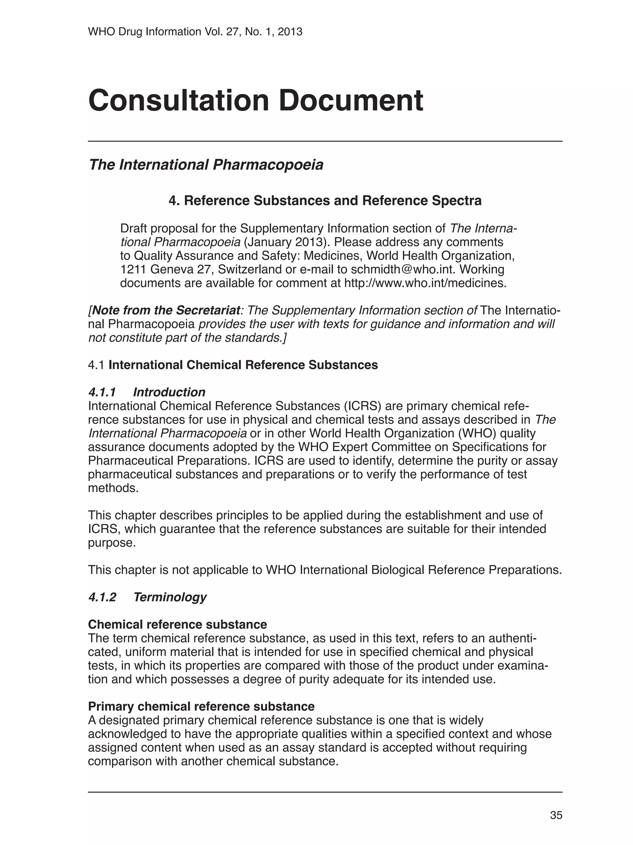 35
WHO Drug Information Vol. 27, No. 1, 2013
4. Reference Substances and Reference Spectra
Draft proposal for the Supplementary Information section of The Interna-
tional Pharmacopoeia (January 2013). Please address any comments
to Quality Assurance and Safety: Medicines, World Health Organization,
1211 Geneva 27, Switzerland or e-mail to schmidth@who.int. Working
documents are available for comment at http://www.who.int/medicines.
[Note from the Secretariat: The Supplementary Information section of The Internatio-
nal Pharmacopoeia provides the user with texts for guidance and information and will
not constitute part of the standards.]
4.1 International Chemical Reference Substances
4.1.1 	 Introduction
International Chemical Reference Substances (ICRS) are primary chemical refe-
rence substances for use in physical and chemical tests and assays described in The
International Pharmacopoeia or in other World Health Organization (WHO) quality
assurance documents adopted by the WHO Expert Committee on Specifications for
Pharmaceutical Preparations. ICRS are used to identify, determine the purity or assay
pharmaceutical substances and preparations or to verify the performance of test
methods.
This chapter describes principles to be applied during the establishment and use of
ICRS, which guarantee that the reference substances are suitable for their intended
purpose.
This chapter is not applicable to WHO International Biological Reference Preparations.
4.1.2 	 Terminology
Chemical reference substance
The term chemical reference substance, as used in this text, refers to an authenti-
cated, uniform material that is intended for use in specified chemical and physical
tests, in which its properties are compared with those of the product under examina-
tion and which possesses a degree of purity adequate for its intended use.
Primary chemical reference substance
A designated primary chemical reference substance is one that is widely
acknowledged to have the appropriate qualities within a specified context and whose
assigned content when used as an assay standard is accepted without requiring
comparison with another chemical substance.
Consultation Document
The International Pharmacopoeia
 