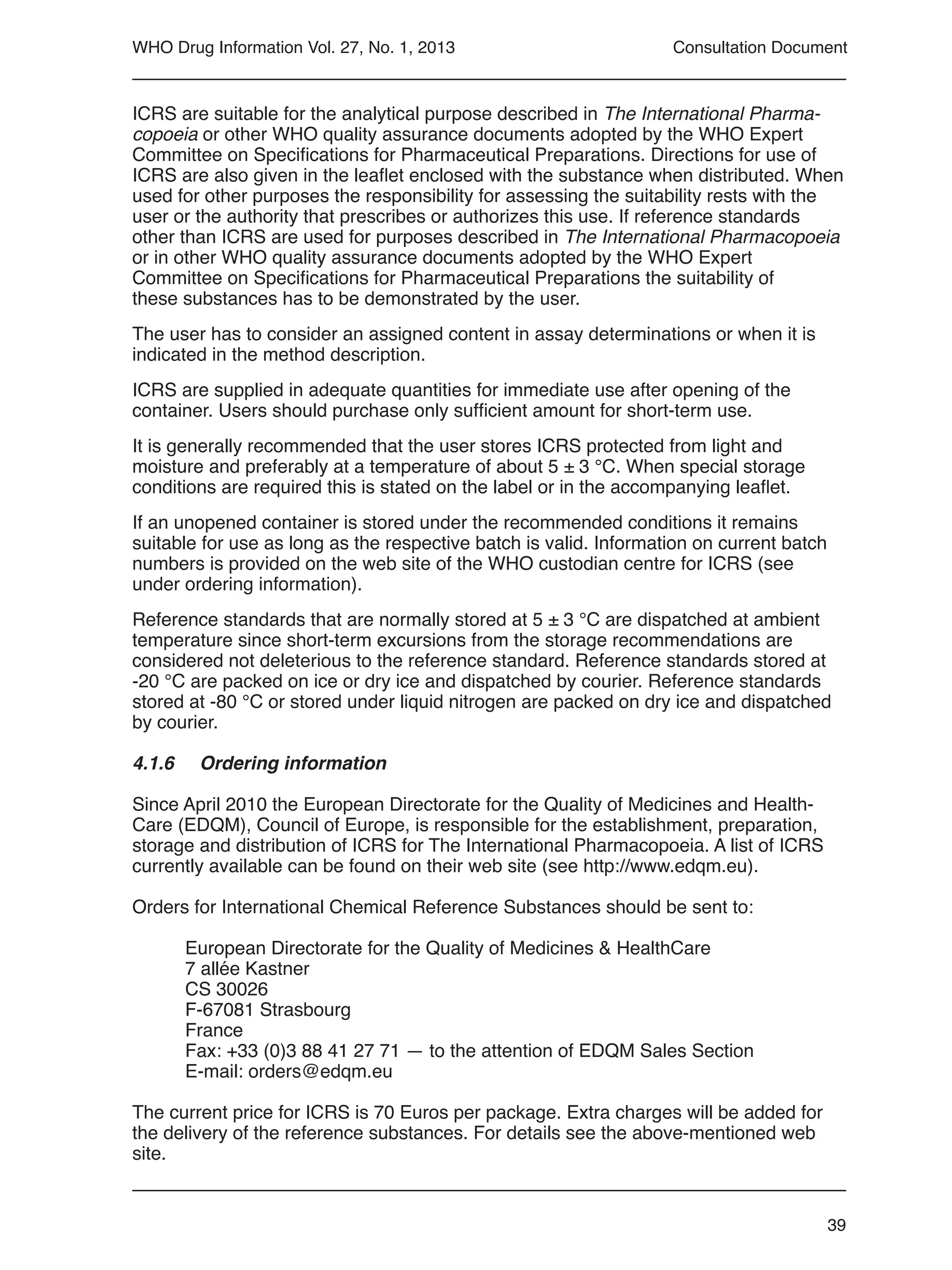 39
WHO Drug Information Vol. 27, No. 1, 2013
ICRS are suitable for the analytical purpose described in The International Pharma-
copoeia or other WHO quality assurance documents adopted by the WHO Expert
Committee on Specifications for Pharmaceutical Preparations. Directions for use of
ICRS are also given in the leaflet enclosed with the substance when distributed. When
used for other purposes the responsibility for assessing the suitability rests with the
user or the authority that prescribes or authorizes this use. If reference standards
other than ICRS are used for purposes described in The International Pharmacopoeia
or in other WHO quality assurance documents adopted by the WHO Expert
Committee on Specifications for Pharmaceutical Preparations the suitability of
these substances has to be demonstrated by the user.
The user has to consider an assigned content in assay determinations or when it is
indicated in the method description.
ICRS are supplied in adequate quantities for immediate use after opening of the
container. Users should purchase only sufficient amount for short-term use.
It is generally recommended that the user stores ICRS protected from light and
moisture and preferably at a temperature of about 5 ± 3 °C. When special storage
conditions are required this is stated on the label or in the accompanying leaflet.
If an unopened container is stored under the recommended conditions it remains
suitable for use as long as the respective batch is valid. Information on current batch
numbers is provided on the web site of the WHO custodian centre for ICRS (see
under ordering information).
Reference standards that are normally stored at 5 ± 3 °C are dispatched at ambient
temperature since short-term excursions from the storage recommendations are
considered not deleterious to the reference standard. Reference standards stored at
-20 °C are packed on ice or dry ice and dispatched by courier. Reference standards
stored at -80 °C or stored under liquid nitrogen are packed on dry ice and dispatched
by courier.
4.1.6 	 Ordering information
Since April 2010 the European Directorate for the Quality of Medicines and Health-
Care (EDQM), Council of Europe, is responsible for the establishment, preparation,
storage and distribution of ICRS for The International Pharmacopoeia. A list of ICRS
currently available can be found on their web site (see http://www.edqm.eu).
Orders for International Chemical Reference Substances should be sent to:
European Directorate for the Quality of Medicines & HealthCare
7 allée Kastner
CS 30026
F-67081 Strasbourg
France
Fax: +33 (0)3 88 41 27 71 — to the attention of EDQM Sales Section
E-mail: orders@edqm.eu
The current price for ICRS is 70 Euros per package. Extra charges will be added for
the delivery of the reference substances. For details see the above-mentioned web
site.
Consultation Document
 