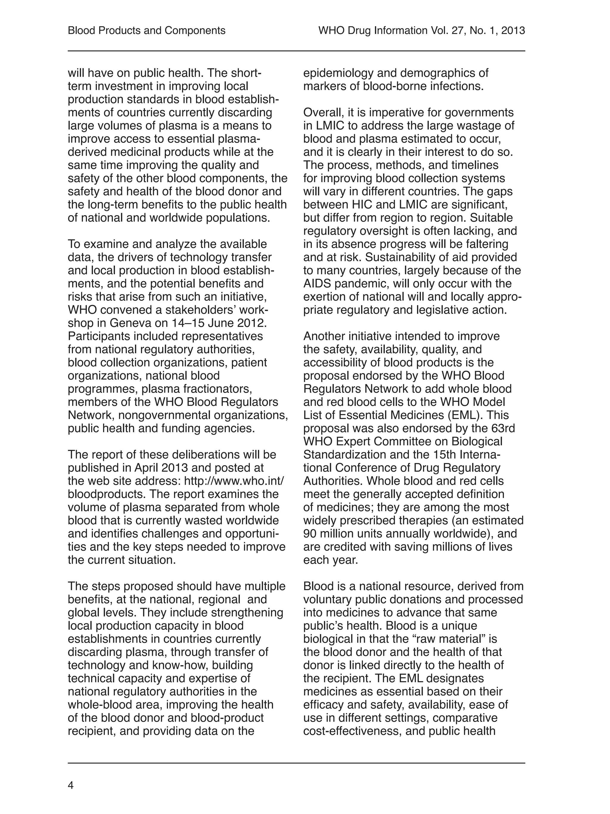 4
WHO Drug Information Vol. 27, No. 1, 2013
will have on public health. The short-
term investment in improving local
production standards in blood establish-
ments of countries currently discarding
large volumes of plasma is a means to
improve access to essential plasma-
derived medicinal products while at the
same time improving the quality and
safety of the other blood components, the
safety and health of the blood donor and
the long-term benefits to the public health
of national and worldwide populations.
To examine and analyze the available
data, the drivers of technology transfer
and local production in blood establish-
ments, and the potential benefits and
risks that arise from such an initiative,
WHO convened a stakeholders’ work-
shop in Geneva on 14–15 June 2012.
Participants included representatives
from national regulatory authorities,
blood collection organizations, patient
organizations, national blood
programmes, plasma fractionators,
members of the WHO Blood Regulators
Network, nongovernmental organizations,
public health and funding agencies.
The report of these deliberations will be
published in April 2013 and posted at
the web site address: http://www.who.int/
bloodproducts. The report examines the
volume of plasma separated from whole
blood that is currently wasted worldwide
and identifies challenges and opportuni-
ties and the key steps needed to improve
the current situation.
The steps proposed should have multiple
benefits, at the national, regional  and
global levels. They include strengthening
local production capacity in blood
establishments in countries currently
discarding plasma, through transfer of
technology and know-how, building
technical capacity and expertise of
national regulatory authorities in the
whole-blood area, improving the health
of the blood donor and blood-product
recipient, and providing data on the
epidemiology and demographics of
markers of blood-borne infections.
Overall, it is imperative for governments
in LMIC to address the large wastage of
blood and plasma estimated to occur,
and it is clearly in their interest to do so.
The process, methods, and timelines
for improving blood collection systems
will vary in different countries. The gaps
between HIC and LMIC are significant,
but differ from region to region. Suitable
regulatory oversight is often lacking, and
in its absence progress will be faltering
and at risk. Sustainability of aid provided
to many countries, largely because of the
AIDS pandemic, will only occur with the
exertion of national will and locally appro-
priate regulatory and legislative action.
Another initiative intended to improve
the safety, availability, quality, and
accessibility of blood products is the
proposal endorsed by the WHO Blood
Regulators Network to add whole blood
and red blood cells to the WHO Model
List of Essential Medicines (EML). This
proposal was also endorsed by the 63rd
WHO Expert Committee on Biological
Standardization and the 15th Interna-
tional Conference of Drug Regulatory
Authorities. Whole blood and red cells
meet the generally accepted definition
of medicines; they are among the most
widely prescribed therapies (an estimated
90 million units annually worldwide), and
are credited with saving millions of lives
each year.
Blood is a national resource, derived from
voluntary public donations and processed
into medicines to advance that same
public’s health. Blood is a unique
biological in that the “raw material” is
the blood donor and the health of that
donor is linked directly to the health of
the recipient. The EML designates
medicines as essential based on their
efficacy and safety, availability, ease of
use in different settings, comparative
cost-effectiveness, and public health
Blood Products and Components
 