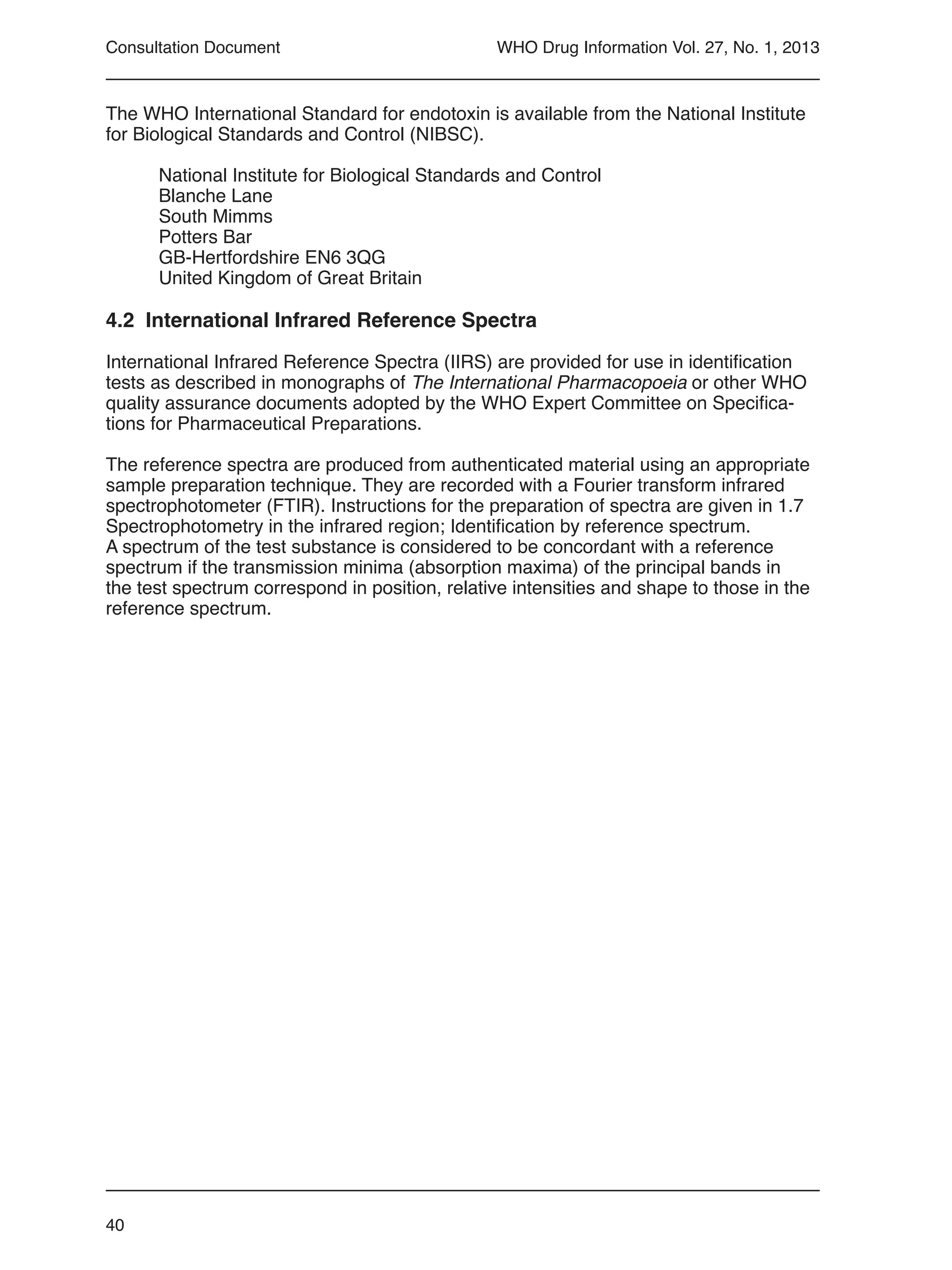 40
WHO Drug Information Vol. 27, No. 1, 2013
The WHO International Standard for endotoxin is available from the National Institute
for Biological Standards and Control (NIBSC).
National Institute for Biological Standards and Control
Blanche Lane
South Mimms
Potters Bar
GB-Hertfordshire EN6 3QG
United Kingdom of Great Britain
4.2 International Infrared Reference Spectra
International Infrared Reference Spectra (IIRS) are provided for use in identification
tests as described in monographs of The International Pharmacopoeia or other WHO
quality assurance documents adopted by the WHO Expert Committee on Specifica-
tions for Pharmaceutical Preparations.
The reference spectra are produced from authenticated material using an appropriate
sample preparation technique. They are recorded with a Fourier transform infrared
spectrophotometer (FTIR). Instructions for the preparation of spectra are given in 1.7
Spectrophotometry in the infrared region; Identification by reference spectrum.
A spectrum of the test substance is considered to be concordant with a reference
spectrum if the transmission minima (absorption maxima) of the principal bands in
the test spectrum correspond in position, relative intensities and shape to those in the
reference spectrum.
Consultation Document
 
