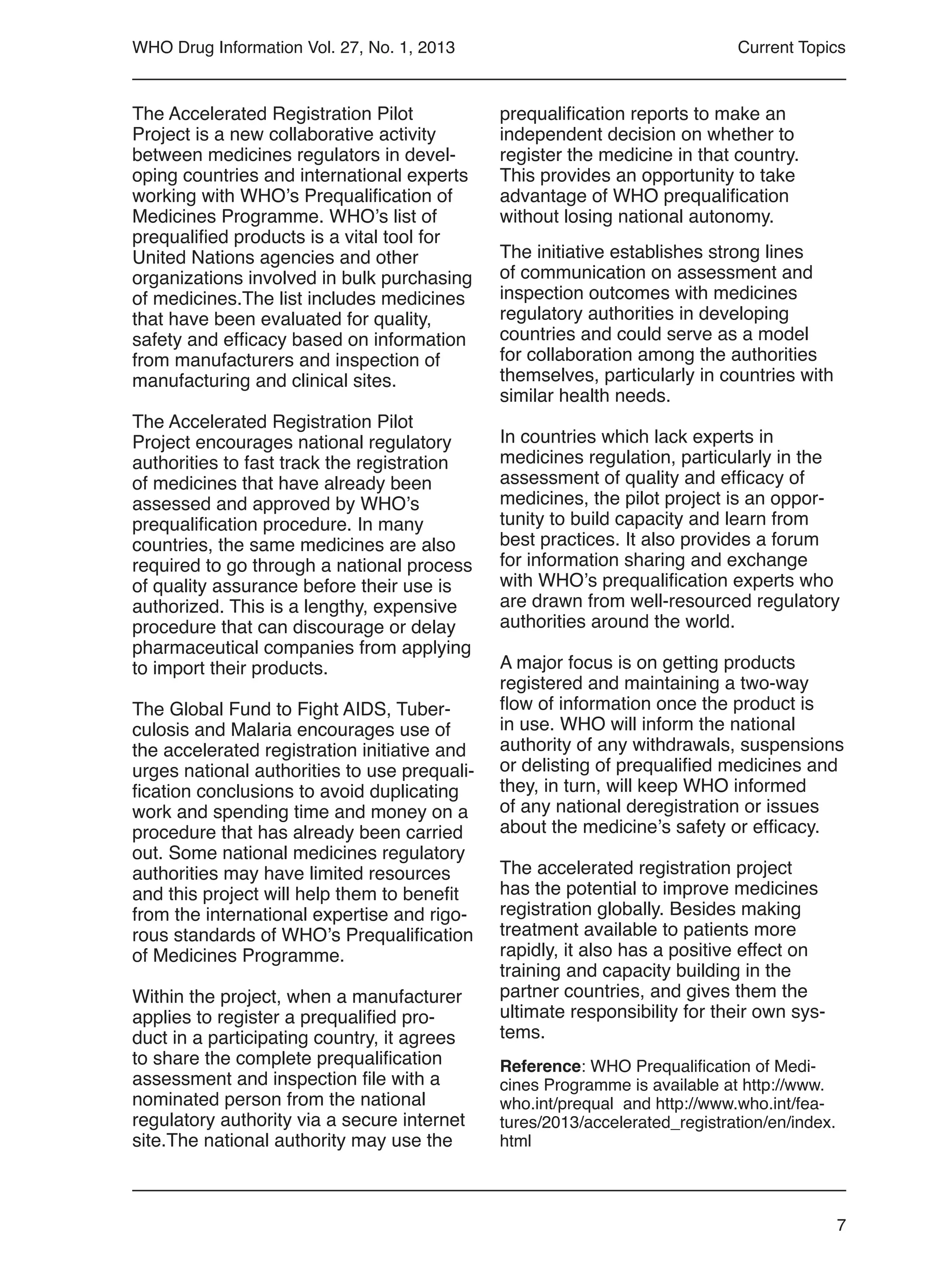 7
WHO Drug Information Vol. 27, No. 1, 2013
The Accelerated Registration Pilot
Project is a new collaborative activity
between medicines regulators in devel-
oping countries and international experts
working with WHO’s Prequalification of
Medicines Programme. WHO’s list of
prequalified products is a vital tool for
United Nations agencies and other
organizations involved in bulk purchasing
of medicines.The list includes medicines
that have been evaluated for quality,
safety and efficacy based on information
from manufacturers and inspection of
manufacturing and clinical sites.
The Accelerated Registration Pilot
Project encourages national regulatory
authorities to fast track the registration
of medicines that have already been
assessed and approved by WHO’s
prequalification procedure. In many
countries, the same medicines are also
required to go through a national process
of quality assurance before their use is
authorized. This is a lengthy, expensive
procedure that can discourage or delay
pharmaceutical companies from applying
to import their products.
The Global Fund to Fight AIDS, Tuber-
culosis and Malaria encourages use of
the accelerated registration initiative and
urges national authorities to use prequali-
fication conclusions to avoid duplicating
work and spending time and money on a
procedure that has already been carried
out. Some national medicines regulatory
authorities may have limited resources
and this project will help them to benefit
from the international expertise and rigo-
rous standards of WHO’s Prequalification
of Medicines Programme.
Within the project, when a manufacturer
applies to register a prequalified pro-
duct in a participating country, it agrees
to share the complete prequalification
assessment and inspection file with a
nominated person from the national
regulatory authority via a secure internet
site.The national authority may use the
Current Topics
prequalification reports to make an
independent decision on whether to
register the medicine in that country.
This provides an opportunity to take
advantage of WHO prequalification
without losing national autonomy.
The initiative establishes strong lines
of communication on assessment and
inspection outcomes with medicines
regulatory authorities in developing
countries and could serve as a model
for collaboration among the authorities
themselves, particularly in countries with
similar health needs.
In countries which lack experts in
medicines regulation, particularly in the
assessment of quality and efficacy of
medicines, the pilot project is an oppor-
tunity to build capacity and learn from
best practices. It also provides a forum
for information sharing and exchange
with WHO’s prequalification experts who
are drawn from well-resourced regulatory
authorities around the world.
A major focus is on getting products
registered and maintaining a two-way
flow of information once the product is
in use. WHO will inform the national
authority of any withdrawals, suspensions
or delisting of prequalified medicines and
they, in turn, will keep WHO informed
of any national deregistration or issues
about the medicine’s safety or efficacy.
The accelerated registration project
has the potential to improve medicines
registration globally. Besides making
treatment available to patients more
rapidly, it also has a positive effect on
training and capacity building in the
partner countries, and gives them the
ultimate responsibility for their own sys-
tems.
Reference: WHO Prequalification of Medi-
cines Programme is available at http://www.
who.int/prequal and http://www.who.int/fea-
tures/2013/accelerated_registration/en/index.
html
 