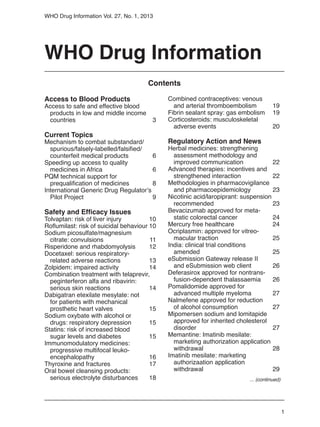 1
WHO Drug Information Vol. 27, No. 1, 2013
WHO Drug Information
Access to Blood Products
Access to safe and effective blood
	 products in low and middle income
	 countries 	 3
Current Topics
Mechanism to combat substandard/
	 spurious/falsely-labelled/falsified/
	 counterfeit medical products	 6
Speeding up access to quality
	 medicines in Africa	 6
PQM technical support for
	 prequalification of medicines	 8
International Generic Drug Regulator’s
	 Pilot Project	 9
Safety and Efficacy Issues
Tolvaptan: risk of liver injury	 10
Roflumilast: risk of suicidal behaviour	10
Sodium picosulfate/magnesium
	 citrate: convulsions	 11
Risperidone and rhabdomyolysis	 12
Docetaxel: serious respiratory-
	 related adverse reactions	 13
Zolpidem: impaired activity	 14
Combination treatment with telaprevir,
	 peginterferon alfa and ribavirin:
	 serious skin reactions	 14
Dabigatran etexilate mesylate: not
	 for patients with mechanical
	 prosthetic heart valves	 15
Sodium oxybate with alcohol or
	 drugs: respiratory depression	 15	
Statins: risk of increased blood
	 sugar levels and diabetes	 15
Immunomodulatory medicines:
	 progressive multifocal leuko-
	encephalopathy	 16
Thyroxine and fractures	 17
Oral bowel cleansing products:
	 serious electrolyte disturbances	 18
Combined contraceptives: venous
	 and arterial thromboembolism	 19
Fibrin sealant spray: gas embolism	 19
Corticosteroids: musculoskeletal
	 adverse events	 20
Regulatory Action and News
Herbal medicines: strengthening
	 assessment methodology and
	 improved communication	 22
Advanced therapies: incentives and
	 strengthened interaction	 22
Methodologies in pharmacovigilance
	 and pharmacoepidemiology	 23
Nicotinic acid/laropiprant: suspension
	recommended	 23
Bevacizumab approved for meta-
	 static colorectal cancer	 24
Mercury free healthcare	 24
Ocriplasmin: approved for vitreo-
	 macular traction	 25
India: clinical trial conditions
	amended	 25
eSubmission Gateway release II
	 and eSubmission web client	 26
Deferasirox approved for nontrans-
	 fusion-dependent thalassaemia	 26
Pomalidomide approved for
	 advanced multiple myeloma	 27
Nalmefene approved for reduction
	 of alcohol consumption	 27
Mipomersen sodium and lomitapide 			
	 approved for inherited cholesterol
	disorder	 27
Memantine: Imatinib mesilate:
	 marketing authorization application
	 withdrawal	 28
Imatinib mesilate: marketing
	 authorizaation application
	withdrawal	 29
Contents
... (continued)
 