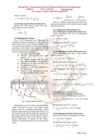 Biswajit Bera / International Journal of Engineering Research and Applications
                        (IJERA)            ISSN: 2248-9622           www.ijera.com
                               Vol. 3, Issue 2, March -April 2013, pp.687-692

                                                                                                                         d  c                      
       (Take |C1| value)                                                               
                                                                                                                        ( z )dz                  ( z )dz
        c2  1    tan 1  1   1 
                                 
                                            3                           c     ( z )dz                                        
                     
                                       
                                     2 1  2                                       d
                                                                                                                        d               d  c
                                                                                                                  Elasticasperities Plasticasperities
                                                                       where η is number of total asperity per unit cross-
        2.1.2b Single Asperity Plastic Friction Force              sectional area and φ(z) is the Gaussian asperity height
        Bowden and Tabor plastic friction force for a              distribution function.
    single asperity contact is given by
       Tap  Aap                                                     2.2.1 Multiasperity Deformation Force
                                                                   2.2.1a Multiasperity Elastic Deformation Force
              R  2  c 
                                                                   Elastic deformation force due to multiasperity
                                                                   contact is given by
                                                                                       d  c
       2.2 Multiasperity Contact                                        Pe                KR
                                                                                                        0.5
                                                                                                             1.5 z dz
        First of all, Greenwood and Williamson [8]                                         d

    developed statistical multiasperity contact theory of               Dividing both side byR , we have
    rough surface under very low loading condition and it                          C
                                                                                                                   h   2 
                                                                                                            1
    was assumed that asperities are deformed elastically                 P e   1.5                         exp           d
    according to Hertz theory. Same theory is extended                             0                        2         2 
    here in elastic and plastic rough surface contact and it
    is based on following assumptions:                                2.2.1b Multiasperity Plastic Deformation Force
             a) The rough surface is isotropic.                       Plastic deformation force due to multi asperity
             b) Asperities are spherical near their                contact is given by
                                                                                  
                 summits.                                                                  
                                                                         Pp    R  2  c H ( z )dz
             c) All asperity summits have the same                              d                  c
                 radius R but their heights very randomly.            Dividing both side by ηRγ, we have
             d) Asperities are far apart and there is no                     
                                                                                                      1       h   2 
                 interaction between them.                              Pp   2.19 0.5 0.25  2  c     exp           d
             e) Asperities are deformed elastically as                       c                        2         2 
                 well as plastically.                                 Total deformation force due to all asperities is
             f) There is no bulk deformation and only,             given by
                                                                                   d  c                                          
                 the asperities deform during contact.                                                                                                  c 
                                                                        P                    KR 0.5 1.5 z dz               0.6R  2         H z dz
                                                                                        d                                         d                      
                                                      Flat plane                                                                       c




                                                                        Dividing both side by ηRγ, we have

                     δ                                                   C
                                                                                           1      h   2       
                                                                                                                           0.5 0.25  c  1     h   2 
                                                                   P    1.5              exp           d   2.19   2         exp           d
               Z                                                         0                 2         2           c                 2         2 
d

                                        Mean                            2.2.2 Multiasperity Friction Force
                                                                        2.2.2a Multiasperity Elastic Friction Force
                                Rough surface
                                                                        Elastic friction force for multiasprity is given by
                                                                                       d  c

                                                                        Te               
                                                                                                      1
                                                                                                    5.2c1
                                                                                                              
                                                                                                          4 2 0.6 H  R 2  2  9c 2 K 2 R 3
                                                                                                                       2             2
                                                                                                                                                                
                                                                                                                                                                0.5
                                                                                                                                                                       z dz
                                                                                           d
                    Fig. 1 Rough surfaces contact

        Multiasperity contact of elastic and plastic rough              Dividing both side byR , we have
                                                                               c

                                                                                5.2c 19.2                         2  9c 2  2 3    d
    surface has shown in Fig.1. Two rough surface                                  1                                                       0.5
                                                                        Te                                        0.5        2

    contact could be considered equivalently, contact                              0                1
    between rough surface and smooth rigid surface. Let z
    and d represents the asperity height and separation of              2.2.2b Multiasperity Plastic Friction Force
    the surfaces respectively, measured from the reference              Plastic friction force for multiasprity is given by
    plane defined by the mean of the asperity height. δ                                     
                                                                                                            
                                                                                                     
                                                                        Tp                  R  2    z dz
                                                                                                                         c
    denotes deformation of asperity by flat surface.
    Number of contacting asperity per unit cross-sectional                             d       c
                                                                                                            
    area is                                                             Dividing both side by ηRγ, we have
                                                                                   
                                                                                                     
                                                                        T p   3.65 0.25 0.5  2  c   d
                                                                              c     H                 



                                                                                                                                                 688 | P a g e
 