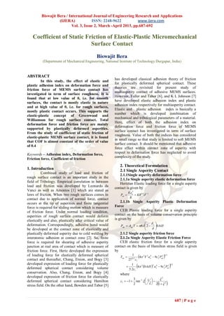 Biswajit Bera / International Journal of Engineering Research and Applications
                    (IJERA)            ISSN: 2248-9622           www.ijera.com
                           Vol. 3, Issue 2, March -April 2013, pp.687-692

   Coefficient of Static Friction of Elastic-Plastic Micromechanical
                           Surface Contact

                                                Biswajit Bera
           (Department of Mechanical Engineering, National Institute of Technology Durgapur, India)


ABSTRACT
                                                            has developed classical adhesion theory of friction
         In this study, the effect of elastic and
                                                            for plastically deformed spherical contact. These
plastic adhesion index on deformation force and
                                                            theories are revisited for present study of
friction force of MEMS surface contact has
                                                            multiasperity contact of adhesive MEMS surfaces.
investigated in term of surface roughness. It is
                                                            However, Fuller and Tabor [6], and K L Johnson [7]
found that at low value of θ, i.e. for smooth
                                                            have developed elastic adhesion index and plastic
surfaces, the contact is mostly elastic in nature
                                                            adhesion index respectively for multiasperity contact.
and at high value of θ, i.e. for rough surfaces,
                                                            Elastic and plastic adhesion index is basically a
mostly plastic contact occurs. This supports the
                                                            number which is developed combination of
elastic-plastic concept of Greenwood and
                                                            mechanical and tribological parameters of a material.
Williamson for rough surface contact. Total
                                                            Here, effect of both the adhesion index on
deformation force and friction force are mainly
                                                            deformation force and friction force of MEMS
supported by plastically deformed asperities.
                                                            surface contact has investigated in term of surface
From the study of coefficient of static friction of
                                                            roughness. Value of both the indices has considered
elastic-plastic MEMS surface contact, it is found
                                                            in small range so that study is limited to soft MEMS
that COF is almost constant of the order of value
                                                            surface contact. It should be mentioned that adhesive
of 0.4
                                                            force effect within contact zone of asperity with
                                                            respect to deformation force has neglected to avoid
Keywords – Adhesion index, Deformation force,
                                                            complexity of the study.
Friction force, Coefficient of friction
                                                               2. Theoretical Formulation
1. Introduction                                                2.1 Single Asperity Contact
          Combined study of load and friction of
                                                               2.1.1Single asperity deformation force
rough surface contact is an important study in the
                                                               2.1.1a Single asperity elastic deformation force
field of Tribology. Empirical correlation in between
                                                               Hertzian Elastic loading force for a single asperity
load and friction was developed by Leonardo da
                                                            contact is given by
Vanci as well as Amontos [1] which are stated as                           3
                                                                        Kae
laws of friction. When two rough surfaces comes in              Pae          KR 0.5 1.5
contact due to application of normal force, contact                      R
occurs at the tip of asperities and finite tangential           2.1.1b Single Asperity Plastic Deformation
force is required for sliding motion which is measure       Force
of friction force. Under normal loading condition,              CEB Plastic loading force for a single asperity
asperities of rough surface contact would deform            contact on the basis of volume conservation principle
elastically and also, plastically after critical value of   is given by
                                                                                    
deformation. Correspondingly, adhesive bond would               Pap  Aap Y  R  2  c 0.6H
be developed at the contact zone of elastically and                                    
plastically deformed asperity due to cold welding by           2.1.2 Single asperity friction force
interatomic adhesion at contact zone [2]. So, finite           2.1.2a Single Asperity Elastic Friction Force
force is required for shearing of adhesive asperity            CEB elastic friction force for a single asperity
junction at real area of contact which is measure of        contact on the basis of Hamilton stress field is given
friction force. First, Hertz developed the expression       by
of loading force for elastically deformed spherical
contact and thereafter, Chang, Etsion, and Bogy [3]
                                                               Tae 
                                                                         1
                                                                      27 0.5 c1
                                                                                                      
                                                                                 4 2Y 2 a e4  9c 2 Pae
                                                                                                   2 2 0.5



developed expression of loading force for plastically
deformed spherical contact considering volume                       
                                                                        1
                                                                      5.2c1
                                                                               4 2 0.6 H  ae4  9c 2 Pae
                                                                                              2          2 2
                                                                                                               
                                                                                                               0. 5



conservation. Also, Chang, Etsion, and Bogy [4]                where
developed expression of friction force for elastically
                                                                                           2
                                                               c1  1  tan 1   1  
                                                                        3
                                                                                   
deformed spherical contact considering Hamilton
stress field. On the other hand, Bowden and Tabor [5]                   2             2 1  2          


                                                                                                                      687 | P a g e
 