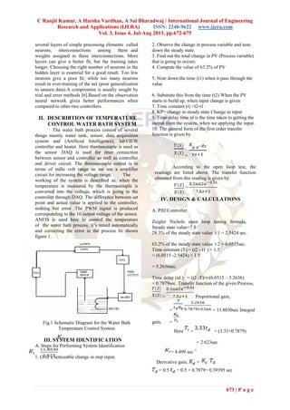 C Ranjit Kumar, A Harsha Vardhan, A Sai Bharadwaj / International Journal of Engineering
Research and Applications (IJERA) ISSN: 2248-9622 www.ijera.com
Vol. 3, Issue 4, Jul-Aug 2013, pp.672-675
673 | P a g e
several layers of simple processing elements called
neurons, interconnections among them and
weights assigned to these interconnections. More
layers can give a better fit, but the training takes
longer. Choosing the right number of neurons in the
hidden layer is essential for a good result. Too few
neurons give a poor fit; while too many neurons
result in over-training of the net (poor generalization
to unseen data).A compromise is usually sought by
trial and error methods [6].Based on the observation
neural network gives better performances when
compared to other two controllers.
II. DESCRIBTION OF TEMPERATURE
CONTROL WATER BATH SYSTEM
The water bath process consist of several
things mainly water tank, sensor, data acquisition
system and (Artificial Intelligence), labVIEW
controller and heater. Here thermocouple is used as
the sensor .DAQ is used for inter connection
between sensor and controller as well as controller
and driver circuit. The thermocouple output is in
terms of mille volt range so we use a amplifier
circuit for increasing the voltage range. The
working of the system is described as, when the
temperature is measured by the thermocouple is
converted into the voltage, which is going to the
controller through DAQ. The difference between set
point and actual value is applied to the controller,
nothing but error .The PWM signal is produced
corresponding to the 10 output voltage of the sensor.
ANFIS is used here to control the temperature
of the water bath process, it’s tuned automatically
and correcting the error in the process its shown
figure 1.
Fig.1 Schematic Diagram for the Water Bath
Temperature Control System
III. SYSTEM IDENTIFICATION
A. Steps for Performing System Identification
1. Give a noticeable change in step input.
2. Observe the change in process variable and note
down the steady state.
3. Find out the total change in PV (Process variable)
that is going to occurs.
4. Compute the value of 63.2% of PV
5. Note down the time (t1) when it pass through the
value
6. Substrate this from the time (t2) When the PV
starts to build up, when input change is given
7. Time constant (t) =t2-t1
8. KP= change in steady state Change in input
9. Time delay time td is the time taken to getting the
output from the system, when we applying the input.
10. The general form of the first order transfer
function is given by
=
According to the open loop test, the
readings are listed above. The transfer function
obtained from this reading is given by
=
IV. DESIGN & CALCULATIONS
A. PID Controller
Zeigler Nichols open loop tuning formula,
Steady state value=7.5
28.3% of the steady state value t 1 = 2.5424 sec.
63.2% of the steady state value t 2 = 6.0515sec.
Time constant (T) = (t2 - t1 ) × 1.5
= (6.0515 -2.5424) × 1.5
= 5.2636sec.
Time delay (td ) = (t2 -T) = (6.0515 – 5.2636)
= 0.7879sec. Transfer function of the given Process,
= Proportional gain,
= = 11.8030sec Integral
gain, =
Here = = (3.33×0.7879)
= 2.623sec
= 4.499 sec -1
Derivative gain, =
= 0.5 = 0.5 × 0.7879= 0.39395 sec
 