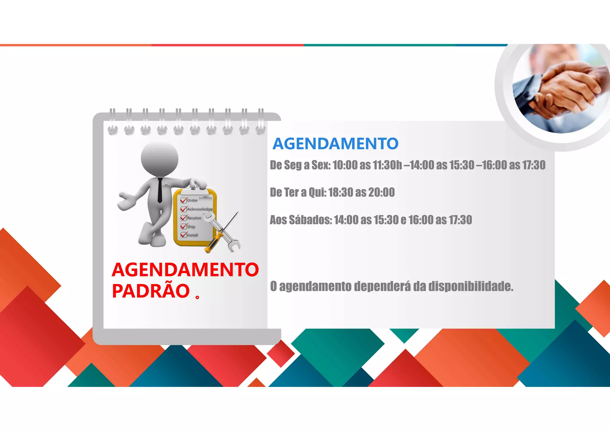 AGENDAMENTO
PADRÃO 。
De Seg a Sex: 10:00 as 11:30h –14:00as 15:30 –16:00 as 17:30
De Ter a Qui: 18:30 as 20:00
Aos Sábados: 14:00 as 15:30 e 16:00 as 17:30
AGENDAMENTO
O agendamento dependerá da disponibilidade.
 