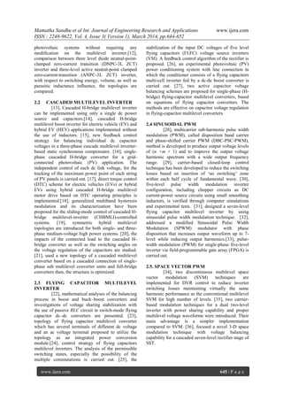 Mamatha Sandhu et al Int. Journal of Engineering Research and Applications www.ijera.com
ISSN : 2248-9622, Vol. 4, Issue 3( Version 1), March 2014, pp.644-652
www.ijera.com 645 | P a g e
photovoltaic systems without requiring any
modification on the multilevel inverter.[12],
comparison between three level diode neutral-point-
clamped zero-current transition (DNPC-3L ZCT)
inverter and three-level active neutral-point clamped
zero-current-transition (ANPC-3L ZCT) inverter,
with respect to switching energy, volume, as well as
parasitic inductance influence, the topologies are
compared.
2.2 CASCADED MULTILEVEL INVERTER
[13], Cascaded H-bridge multilevel inverter
can be implemented using only a single dc power
source and capacitors.[14], cascaded H-bridge
multilevel boost inverter for electric vehicle (EV) and
hybrid EV (HEV) applications implemented without
the use of inductors. [15], new feedback control
strategy for balancing individual dc capacitor
voltages in a three-phase cascade multilevel inverter-
based static synchronous compensator. [16], single-
phase cascaded H-bridge converter for a grid-
connected photovoltaic (PV) application. The
independent control of each dc link voltage, for the
tracking of the maximum power point of each string
of PV panels is carried out. [17], direct torque control
(DTC) scheme for electric vehicles (EVs) or hybrid
EVs using hybrid cascaded H-bridge multilevel
motor drive based on DTC operating principles is
implemented.[18], generalized multiband hysteresis
modulation and its characterization have been
proposed for the sliding-mode control of cascaded H-
bridge multilevel-inverter (CHBMLI)-controlled
systems. [19], symmetric hybrid multilevel
topologies are introduced for both single- and three-
phase medium-voltage high power systems. [20], the
impacts of the connected load to the cascaded H-
bridge converter as well as the switching angles on
the voltage regulation of the capacitors are studied.
[21], used a new topology of a cascaded multilevel
converter based on a cascaded connection of single-
phase sub multilevel converter units and full-bridge
converters then, the structure is optimized.
2.3 FLYING CAPACITOR MULTILEVEL
INVERTER
[22], mathematical analyses of the balancing
process in boost and buck–boost converters and
investigations of voltage sharing stabilization with
the use of passive RLC circuit in switch-mode flying
capacitor dc–dc converters are presented. [23],
topology of flying capacitor multilevel converter
which has several terminals of different dc voltage
and an ac voltage terminal proposed to utilize the
topology as an integrated power conversion
module.[24], control strategy of flying capacitors
multilevel inverters. The analysis of the permissible
switching states, especially the possibility of the
multiple commutations is carried out. [25], the
stabilization of the input DC voltages of five level
flying capacitors (FLFC) voltage source inverters
(VSI). A feedback control algorithm of the rectifier is
proposed. [26], an experimental photovoltaic (PV)
power conditioning system with line connection in
which the conditioner consists of a flying capacitors
multi-cell inverter fed by a dc-dc boost converter is
carried out. [27], two active capacitor voltage
balancing schemes are proposed for single-phase (H-
bridge) flying-capacitor multilevel converters, based
on equations of flying capacitor converters. The
methods are effective on capacitor voltage regulation
in flying-capacitor multilevel converters.
2.4 SINUSOIDAL PWM
[28], multicarrier sub-harmonic pulse width
modulation (PWM), called disposition band carrier
and phase-shifted carrier PWM (DBC-PSC-PWM),
method is developed to produce output voltage levels
of (n ×m + 1) and to improve the output voltage
harmonic spectrum with a wide output frequency
range. [29], carrier-based closed-loop control
technique has been developed to reduce the switching
losses based on insertion of ‗no switching‘ zone
within each half cycle of fundamental wave. [30],
five-level pulse width modulation inverter
configuration, including chopper circuits as DC
current-power source circuits using small smoothing
inductors, is verified through computer simulations
and experimental tests. [31], designed a seven-level
flying capacitor multilevel inverter by using
sinusoidal pulse width modulation technique. [32],
addressed a modified Sinusoidal Pulse Width
Modulation (SPWM) modulator with phase
disposition that increases output waveform up to 7-
level while reducing output harmonics.[33], pulse-
width modulation (PWM) for single-phase five-level
inverter via field-programmable gate array (FPGA) is
carried out.
2.5. SPACE VECTOR PWM
[34], two discontinuous multilevel space
vector modulation (SVM) techniques are
implemented for DVR control to reduce inverter
switching losses maintaining virtually the same
harmonic performance as the conventional multilevel
SVM for high number of levels. [35], two carrier-
based modulation techniques for a dual two-level
inverter with power sharing capability and proper
multilevel voltage waveforms were introduced. Their
main advantage is a simpler implementation
compared to SVM. [36], focused a novel 3-D space
modulation technique with voltage balancing
capability for a cascaded seven-level rectifier stage of
SST.
 