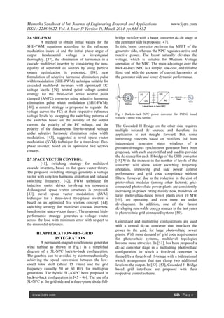 Mamatha Sandhu et al Int. Journal of Engineering Research and Applications www.ijera.com
ISSN : 2248-9622, Vol. 4, Issue 3( Version 1), March 2014, pp.644-652
www.ijera.com 646 | P a g e
2.6 SHE-PWM
A method to obtain initial values for the
SHE-PWM equations according to the reference
modulation index M and the initial phase angle of
output fundamental voltage is investigated
thoroughly. [37], the elimination of harmonics in a
cascade multilevel inverter by considering the non-
equality of separated dc sources by using particle
swarm optimization is presented. [38], new
formulation of selective harmonic elimination pulse
width modulation (SHE-PWM) technique suitable for
cascaded multilevel inverters with optimized DC
voltage levels. [39], neutral point voltage control
strategy for the three-level active neutral point
clamped (ANPC) converter using selective harmonic
elimination pulse width modulation (SHE-PWM).
[40], a control strategy is proposed to regulate the
voltage across the FCs at their respective reference
voltage levels by swapping the switching patterns of
the switches based on the polarity of the output
current, the polarity of the FC voltage, and the
polarity of the fundamental line-to-neutral voltage
under selective harmonic elimination pulse width
modulation. [43], suggested a novel space vector
modulation (SVM) technique for a three-level five-
phase inverter, based on an optimized five vectors
concept.
2.7 SPACE VECTOR CONTROL
[41], switching strategy for multilevel
cascade inverters, based on the space-vector theory.
The proposed switching strategy generates a voltage
vector with very low harmonic distortion and reduced
switching frequency. [42], PWM technique for
induction motor drives involving six concentric
dodecagonal space vector structures is proposed.
[43], novel space vector modulation (SVM)
technique for a three-level five-phase inverter is
based on an optimized five vectors concept. [44],
switching strategy for multilevel cascade inverters,
based on the space-vector theory. The proposed high-
performance strategy generates a voltage vector
across the load with minimum error with respect to
the sinusoidal reference.
III.APPLICATION-RES-GRID
INTEGRATION
A permanent-magnet synchronous generator
wind turbine as shown in Fig.1 is a simplified
diagram of a 3L-NPC back-to-back configuration.
The gearbox can be avoided by electromechanically
achieving the speed conversion between the low-
speed rotor shaft (about 15 r/min) and the grid
frequency (usually 50 or 60 Hz), for multi-pole
generators. The hybrid 5L-ANPC been proposed in
back-to-back configuration in [45 - 46]. The use of a
3L-NPC at the grid side and a three-phase diode full-
bridge rectifier with a boost converter dc–dc stage at
the generator side is proposed [47].
In this, boost converter performs the MPPT of the
generator side, whereas the NPC regulates active and
reactive power. The boost naturally elevates the
voltage, which is suitable for Medium Voltage
operation of the NPC. The main advantage over the
back-to-back NPC is a simple, low-cost, and reliable
front end with the expense of current harmonics at
the generator side and lower dynamic performance.
Fig 1 Back-to-back NPC power converter for PMSG based
variable - speed wind turbine.
The Cascaded H Bridge on the other side requires
multiple isolated dc sources, and therefore, its
application is not straight forward. But, some
interesting concepts based on rectifiers fed from
independent generator stator windings of a
permanent-magnet synchronous generator have been
proposed, with each one rectified and used to provide
the dc source for each H-bridge of the CHB converter
[48].With the increase in the number of levels of the
converter will allow lower switching frequency
operation, improving grid side power control
performance and grid code compliance without
filters. However, due to the reduction in the cost of
photovoltaic modules (among other factors); grid-
connected photovoltaic power plants are consistently
increasing in power rating mainly now, hundreds of
large photovoltaic-based power plants over 10 MW
[49], are operating, and even more are under
development. In addition, one of the fastest
developing renewable energy sources in the last years
is photovoltaic grid-connected systems [50].
Centralized and multistring configurations are used
with a central dc–ac converter that interfaces the
power to the grid, for large photovoltaic power
plants. With more demand of grid code requirements
for photovoltaic systems, multilevel topologies
become more attractive. In [51], has been proposed a
dc–ac converter stage in a multistring photovoltaic
configuration, in which a five-level converter is
formed by a three-level H-bridge with a bidirectional
switch arrangement that can clamp two additional
levels to the output. In [52]–[53], Cascaded H Bridge
based grid interfaces are proposed with their
respective control scheme.
 