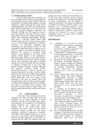 Mamatha Sandhu et al Int. Journal of Engineering Research and Applications www.ijera.com
ISSN : 2248-9622, Vol. 4, Issue 3( Version 1), March 2014, pp.644-652
www.ijera.com 648 | P a g e
3.1. OTHER APPLICATIONS
Class-D digital audio power amplifiers are
not in the high-power and medium-voltage range, the
improved power quality (mainly reduced THD) and
the possibility of reaching higher apparent switching
frequencies, without increasing the average device
switching frequency, have led to the research lines to
apply multilevel technology in this field [57]–[59].
Here, the cascaded topologies, particularly the
Cascaded H Bridge fed with unequal dc sources,
seem more attractive since they can easily reach a
high number of levels (less THD), improving audio
quality while facilitating high-frequency filtering.
Fig.4 shows a nine-level class-D digital audio
amplifier proposed in [58]. Large conveyor systems
are one of the standard applications of multilevel
converters, not necessarily demanding high
performance and high dynamic control. In Grid-
connected PV applications [60], the primary issue of
solar PV energy is its generation variability where
large-scale PV systems are considered, which
presents a great challenge to the power system
operator. Energy storage is a key component in
improving energy efficiency, security and reliability
[61]. As the power level of the PV systems increases
and the grid connections takes place at medium
voltages, the system can benefit from the utilization
of multilevel converters due to the lower EMI,
reduced switching frequency, increased efficiency
and improved waveform quality [62-63].
The multilevel concept is used to decrease the
harmonic distortion in the output waveform without
decreasing the inverter power output using renewable
energy sources like Wind, PV etc. [64-65]. For
hybrid photovoltaic and wind energy system
connected to the grid, the method allows the
renewable energy sources to deliver the load together
or independently depending upon their availability.
The usage of five-level inverter reduces Total
Harmonic Distortion (THD) in output voltage and
helps in eliminating bulk filters required at the output
side [66].
IV. CONCLUSIONS
In this paper many topologies and control
techniques have been reviewed, which helps the
researchers to use proper techniques to control
multilevel converters for renewable energy sources
grid integration. The elimination of the transformer
implies significant cost, volume, and weight
reduction, and it also would reduce system
complexity and losses. There are now several
commercial products available for wind power
converters, centralized photovoltaic converters,
STATCOMs hydro pumped storage, etc. It can be
seen that a clear trend in the diversification of
multilevel powered applications are increasing. It is
expected that this trend will continue, and more
applications will be enabled by this technology, due
to more grid codes, continued increase in power
demand of the applications, increasing development
of power semiconductors, and the benefits of
multilevel technology. In this respect, the application
of multilevel converters to FACTS systems is very
promising. For, a distributed generation system
involving multiple energy sources and networks of
different voltage levels, multilevel voltage source
converters can effectively be used as a power
management system. ng system may be installed
instead of storage system.
REFERENCES
[1] J. Rodriguez, J. S. Lai and F. Z. Peng,
―Multilevel Inverters: Survey of Topologies,
Controls, and Applications,‖ IEEE
Transactions on Industry Applications, vol.
49, no. 4, Aug. 2002, pp. 724-738.
[2] A. Bendre and G. Venkataramanan, ―Neutral
current ripple minimization in a three-level
rectifier,‖ IEEE Trans. Ind. Applicat. , vol.
42, no. 2, pp. 582–590, Mar. 2006.
[3] Baoming Ge, Fang Zheng Peng, Aníbal T.
de Almeida, and Haitham Abu-Rub, ―An
Effective Control Technique for Medium-
Voltage High-Power Induction Motor Fed
by Cascaded Neutral-Point- Clamped
Inverter‖, IEEE Trans On Industrial
Electronics, Vol. 57, No. 8, pp. 2659-2668,
Aug 2010.
[5] Arash A. Boora, Alireza Nami, Firuz Zare,
Arindam Ghosh, and Frede Blaabjerg,
―Voltage-Sharing Converter to Supply
Single-Phase Asymmetrical Four-Level
Diode-Clamped Inverter With High Power
Factor Loads‖, IEEE Trans On Power
Electronics, Vol. 25, No. 10, Pp. 2507-2520,
Oct 2010.
[6] C. Attaianese, M. Di Monaco, and G.
Tomasso, ―Three-Phase Three- Level Active
NPC Converters for High Power System‖,
International Symposium on Power
Electronics, Electrical Drives, Automation
and Motion, pp. 204-209, Speedam 2010.
[7] Amit Kumar Jain, and V. T. Ranganathan,
―VCE Sensing for IGBT Protection in NPC
Three Level Converters—Causes For
Spurious Trippings and Their Elimination‖,
IEEE Trans On Power Electronics, Vol. 26,
No. 1, pp. 298-307, Jan 2011.
[8] Jun Li, Subhashish Bhattacharya, and Alex
Q. Huang, ―A New Nine- Level Active NPC
(ANPC) Converter for Grid Connection of
Large Wind Turbines for Distributed
Generation‖, IEEE Trans On Power
 