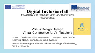 Digital Inclusion4all
ERASMUS+ KA2 2021-2-SE01-KA210-SCH-000050728
www.di4all.eu
Vilnius Design College
Virtual Conference for Art Teachers
Project coordinator: Ebba Ossiannilsson Quality in Open Online
Learning (QOOL) Consultancy, Lund, Sweden
Project partner: Egle Celiesiene Lithuanian College of Democracy,
Vilnius, Lithuania
 