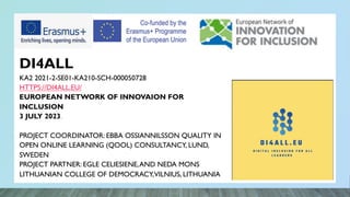 DI4ALL
KA2 2021-2-SE01-KA210-SCH-000050728
HTTPS://DI4ALL.EU/
EUROPEAN NETWORK OF INNOVAION FOR
INCLUSION
3 JULY 2023.
PROJECT COORDINATOR: EBBA OSSIANNILSSON QUALITY IN
OPEN ONLINE LEARNING (QOOL) CONSULTANCY, LUND,
SWEDEN
PROJECT PARTNER: EGLE CELIESIENE,AND NEDA MONS
LITHUANIAN COLLEGE OF DEMOCRACY,VILNIUS, LITHUANIA
 
