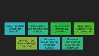A new research
agenda for
education
Safeguarding
and transforming
schools
Teachers and
the teaching
profession
Pedagogies of
solidarity and
cooperation
Curriculum and
the knowledge
commons
Education
across different
times and
spaces
Renewed
international
solidarity and
cooperation
 