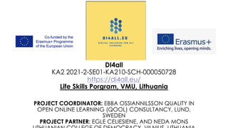 DI4all
KA2 2021-2-SE01-KA210-SCH-000050728
https://di4all.eu/
Life Skills Porgram, VMU, Lithuania
PROJECT COORDINATOR: EBBA OSSIANNILSSON QUALITY IN
OPEN ONLINE LEARNING (QOOL) CONSULTANCY, LUND,
SWEDEN
PROJECT PARTNER: EGLE CELIESIENE, AND NEDA MONS
 