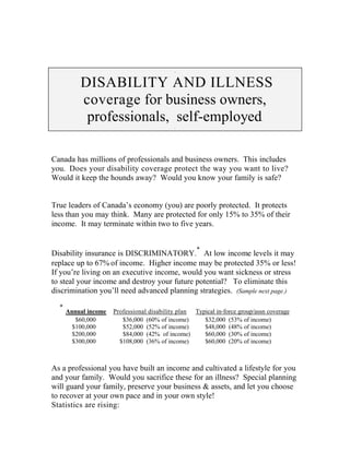 .


          DISABILITY AND ILLNESS
          coverage for business owners,
           professionals, self-employed                                     .
                                            .




Canada has millions of professionals and business owners. This includes
you. Does your disability coverage protect the way you want to live?
Would it keep the hounds away? Would you know your family is safe?


True leaders of Canada’s economy (you) are poorly protected. It protects
less than you may think. Many are protected for only 15% to 35% of their
income. It may terminate within two to five years.


                                                    *
Disability insurance is DISCRIMINATORY. At low income levels it may
replace up to 67% of income. Higher income may be protected 35% or less!
If you’re living on an executive income, would you want sickness or stress
to steal your income and destroy your future potential? To eliminate this
discrimination you’ll need advanced planning strategies. (Sample next page.)

  *
      Annual income   Professional disability plan Typical in-force group/assn coverage
         $60,000         $36,000 (60% of income)      $32,000 (53% of income)
        $100,000         $52,000 (52% of income)      $48,000 (48% of income)
        $200,000         $84,000 (42% of income)      $60,000 (30% of income)
        $300,000        $108,000 (36% of income)      $60,000 (20% of income)



As a professional you have built an income and cultivated a lifestyle for you
and your family. Would you sacrifice these for an illness? Special planning
will guard your family, preserve your business & assets, and let you choose
to recover at your own pace and in your own style!
Statistics are rising:
 