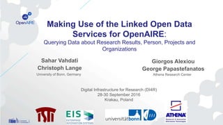 Sahar Vahdati
Christoph Lange
Giorgos Alexiou
George Papastefanatos
Making Use of the Linked Open Data
Services for OpenAIRE:
Querying Data about Research Results, Person, Projects and
Organizations
Digital Infrastructure for Research (DI4R)
28-30 September 2016
Krakau, Poland
University of Bonn, Germany Athena Research Center
 