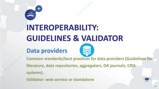 INTEROPERABILITY:
GUIDELINES & VALIDATOR
Data providers
43
Common standards/best practices for data providers (Guidelines for
literature, data repositories, aggregators, OA journals, CRIS
systems).
Validator: web service or standalone
 