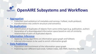 46
OpenAIRE Subsystems and Workflows
• Aggregation
• Collection (and validation) of metadata and corresp. Fulltext; multi-protocol;
• transformation into uniform structure and semantics
• De-duplication
• Identification of duplicates of objects from same entity type (e.g. publication, author)
• Generation of a disambiguated information space based on sets of similarity
relationships of pairs of duplicated objects
• Information Inference
• Applying mining algorithms on information space graph and fulltexts
• Inferred information to be used to enrich information graph
• Data Publishing
• Population and Enrichment of the information space graph
• Publishing over different back-ends: fulltext-index, OAI-PMH, Statistics-DB, LOD
 