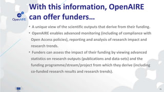 With this information, OpenAIRE
can offer funders…
• A unique view of the scientific outputs that derive from their funding.
• OpenAIRE enables advanced monitoring (including of compliance with
Open Access policies), reporting and analysis of research impact and
research trends.
• Funders can assess the impact of their funding by viewing advanced
statistics on research outputs (publications and data-sets) and the
funding programme/stream/project from which they derive (including
co-funded research results and research trends).
70
 