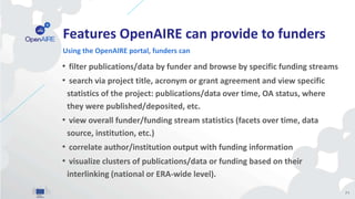 Features OpenAIRE can provide to funders
• filter publications/data by funder and browse by specific funding streams
• search via project title, acronym or grant agreement and view specific
statistics of the project: publications/data over time, OA status, where
they were published/deposited, etc.
• view overall funder/funding stream statistics (facets over time, data
source, institution, etc.)
• correlate author/institution output with funding information
• visualize clusters of publications/data or funding based on their
interlinking (national or ERA-wide level).
Using the OpenAIRE portal, funders can
71
 