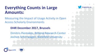 @openaire_eu
Everything Counts in Large
Amounts:
Measuring the Impact of Usage Activity in Open
Access Scholarly Environments
DI4R December 2017, Brussels
Dimitris Pierrakos, Athena Research Center
Jochen Schirrwagen, Bielefeld University
 