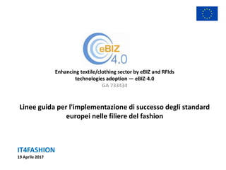 IT4FASHION
19 Aprile 2017
Enhancing textile/clothing sector by eBIZ and RFIds
technologies adoption — eBIZ-4.0
GA 733434
Linee guida per l'implementazione di successo degli standard
europei nelle filiere del fashion
 