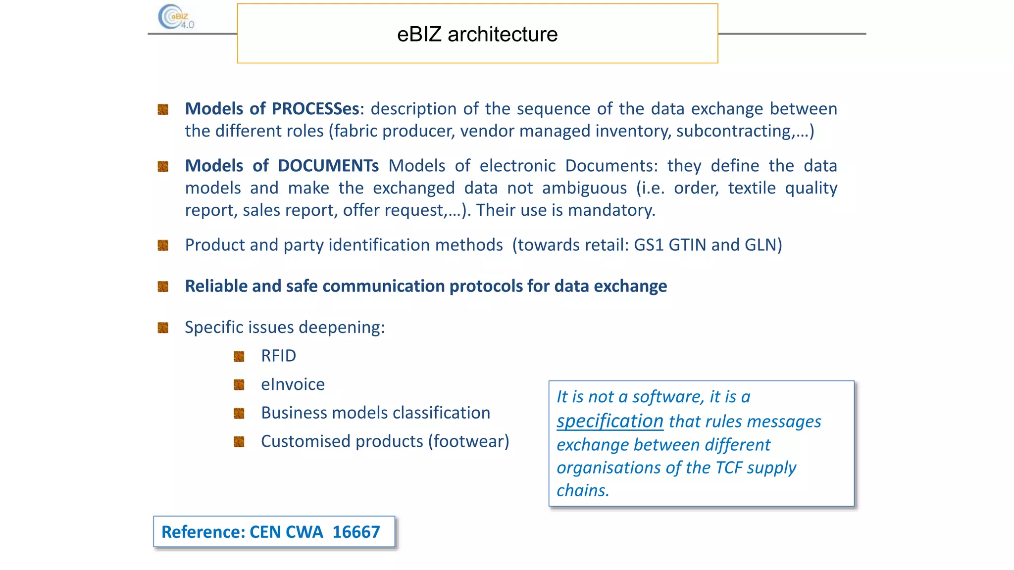 eBIZ architecture
Models of PROCESSes: description of the sequence of the data exchange between
the different roles (fabric producer, vendor managed inventory, subcontracting,…)
Models of DOCUMENTs Models of electronic Documents: they define the data
models and make the exchanged data not ambiguous (i.e. order, textile quality
report, sales report, offer request,…). Their use is mandatory.
Product and party identification methods (towards retail: GS1 GTIN and GLN)
Reliable and safe communication protocols for data exchange
Specific issues deepening:
RFID
eInvoice
Business models classification
Customised products (footwear)
It is not a software, it is a
specification that rules messages
exchange between different
organisations of the TCF supply
chains.
Reference: CEN CWA 16667
 