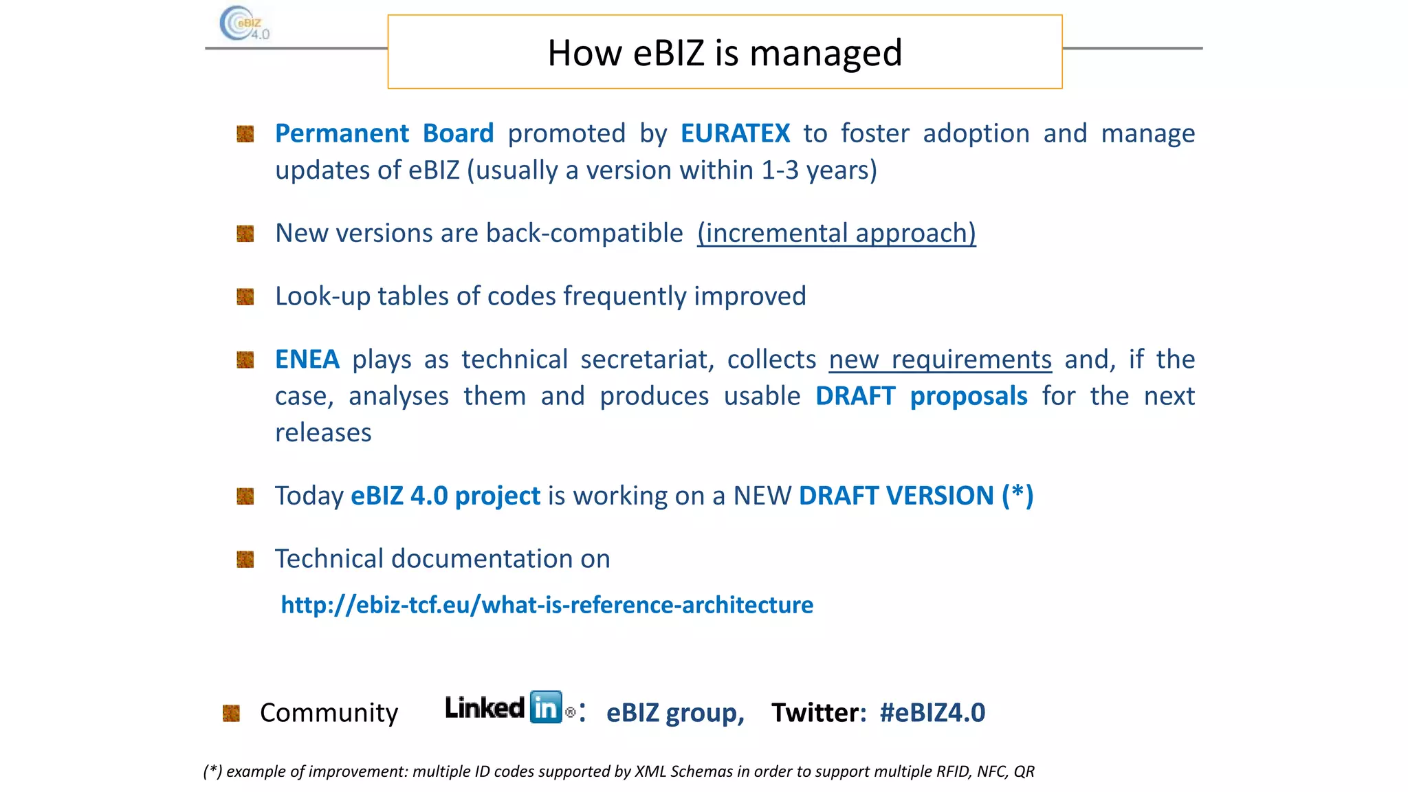 How eBIZ is managed
Permanent Board promoted by EURATEX to foster adoption and manage
updates of eBIZ (usually a version within 1-3 years)
New versions are back-compatible (incremental approach)
Look-up tables of codes frequently improved
ENEA plays as technical secretariat, collects new requirements and, if the
case, analyses them and produces usable DRAFT proposals for the next
releases
Today eBIZ 4.0 project is working on a NEW DRAFT VERSION (*)
Technical documentation on
http://ebiz-tcf.eu/what-is-reference-architecture
Community : eBIZ group, Twitter: #eBIZ4.0
(*) example of improvement: multiple ID codes supported by XML Schemas in order to support multiple RFID, NFC, QR
 